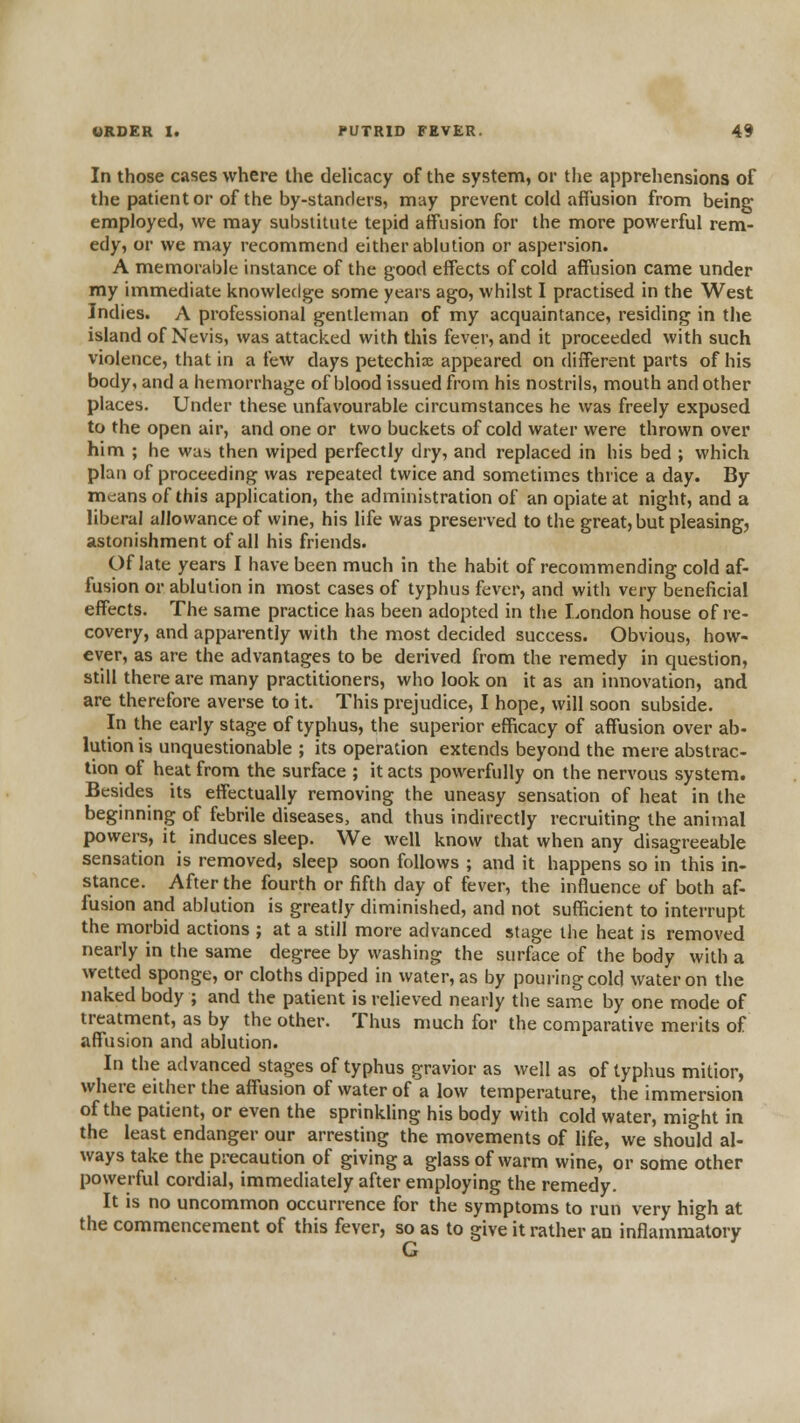 In those cases where the dehcacy of the system, or the apprehensions of the patient or of the by-standers, may prevent cold affusion from being employed, we may substitute tepid affusion for the more powerful rem- edy, or we may recommend either ablution or aspersion. A memorable instance of the good effects of cold affusion came under my immediate knowledge some years ago, whilst I practised in the West Indies. A professional gentleman of my acquaintance, residing in tlie island of Nevis, was attacked with this fever, and it proceeded with such violence, that in a few days petechia appeared on different parts of his body, and a hemorrhage of blood issued from his nostrils, mouth and other places. Under these unfavourable circumstances he was freely exposed to the open air, and one or two buckets of cold water were thrown over him ; he was then wiped perfectly dry, and replaced in his bed ; which plan of proceeding was repeated twice and sometimes thrice a day. By mc:ans of this application, the administration of an opiate at night, and a liberal allowance of wine, his life was preserved to the great, but pleasing, astonishment of all his friends. Of late years I have been much in the habit of recommending cold af- fusion or ablution in most cases of typhus fever, and with very beneficial effects. The same practice has been adopted in the London house of re- covery, and apparently with the most decided success. Obvious, how- ever, as are the advantages to be derived from the remedy in question, still there are many practitioners, who look on it as an innovation, and are therefore averse to it. This prejudice, I hope, will soon subside. In the early stage of typhus, the superior efficacy of affusion over ab- lution is unquestionable ; its operation extends beyond the mere abstrac- tion of heat from the surface ; it acts powerfully on the nervous system. Besides its effectually removing the uneasy sensation of heat in the beginning of febrile diseases, and thus indirectly recruiting the animal powers, it induces sleep. We well know that when any disagreeable sensation is removed, sleep soon follows ; and it happens so in this in- stance. After the fourth or fifth day of fever, the influence of both af- fusion and ablution is greatly diminished, and not sufficient to interrupt the morbid actions ; at a still more advanced stage the heat is removed nearly in the same degree by washing the surface of the body with a wetted sponge, or cloths dipped in water, as by pouring cold water on the naked body ; and the patient is relieved nearly the same by one mode of treatment, as by the other. Thus much for the comparative merits of affusion and ablution. In the advanced stages of typhus gravior as well as of typhus mitlor, where either the affusion of water of a low temperature, the immersion of the patient, or even the sprinkling his body with cold water, might in the least endanger our arresting the movements of life, we should al- ways take the precaution of giving a glass of warm wine, or some other powerful cordial, immediately after employing the remedy. It is no uncommon occurrence for the symptoms to run very high at the commencement of this fever, so as to give it rather an inflammatory G