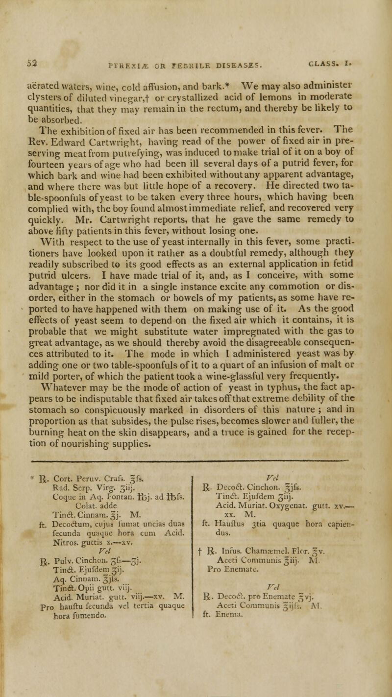 PYRKXI^ OR TECKILE DISEASES. CLASS. !• aerated waters, wine, cold affusion, and bark.* We may also administer clysters of diluted vine{?ar,t or crystallized acid of lemons in moderate quantities, that they may remain in the rectum, and thereby be likely to be absorbed. The exhibition of fixed air has been recommended in this fever. The Rev. Edward Cartwri^ht, having read of the power of fixed air in pre- serving meat from putrefying, was induced to make trial of it on a boy of fourteen years of age who had been ill several days of a putrid fever, for which bark and wine had been exhibited withoutany apparent advantage, and where there was but little hope of a recovery. He directed two ta- ble-spoonfuls of yeast to be taken every three hours, which having been complied with, the boy found almost immediate relief, and recovered very quickly. Mr. Cartwright reports, that he gave the same remedy to above fifty patients in this fever, without losing one. With respect to the use of yeast internally in this fever, some practi- tioners have looked upon it rather as a doubtful remedy, although they readily subscribed to its good effects as an external application in fetid putrid ulcers. I have made trial of it, and, as I conceive, with some advantage ; nor did it in a single instance excite any commotion or dis- order, either in the stomach or bowels of my patients, as some have re- ported to have happened with them on making use of it. As the good effects of yeast seem to depend on the fixed air which it contains, it is probable that we might substitute water impregnated with the gas to great advantage, as we should thereby avoid the disagreeable consequen- ces attributed to it. The mode in which I administered yeast was by adding one or two table-spoonfuls of it to a quart of an infusion of malt or mild porter, of which the patient took a wine-glassful very frequently. Whatever may be the mode of action of yeast in typhus, the fact ap- pears to be indisputable that fixed air takes off that extreme debility of the stomach so conspicuously marked in disorders of this nature ; and in proportion as that subsides, the pulse rises, becomes slower and fuller, the burning heat on the skin disappears, and a truce is gained for the recep- tion of nourishing supplies. R. Cort. Peruv. Crafs. ^fs. Rad. Serp. Virg. giij. Coque in Aq. Fontan. tbj- ad ibis. Colat. adde TirxSl:. Cinnam. 5J. M. ft. Decodum, ciijus lumat uncias duas fecunda quaque hora cum Acid. Nitros. guttis x.—xv. Fel R. Pulv. Cinchon. ^i>-~^]. Tind. Ejufdem ^ij. Aq. Ciniiam. ^jls. Tin(ft. Opii gutt. viij. Acid. Muriat. guu. viij.—xv. M. Pro hauftu fecunda vel tertia quaoue hora fiimendo. Fil R. DecoiH:. Cinchon. ^jfs. Tinifl. Ejufdem jiij. Acid. Muriat. Oxygenac. gutt. xv.— XX. M. ft. Hauilus 3tia quaque hora capien- dus. f R. Iiifus. Cham^mel. Flcr. ^^v. Aceti Communis ^iij. M. Pro Enemate. R. Decov! pro Enemate ^vj. Aceti Communis 3iils. iM ft. Enema.