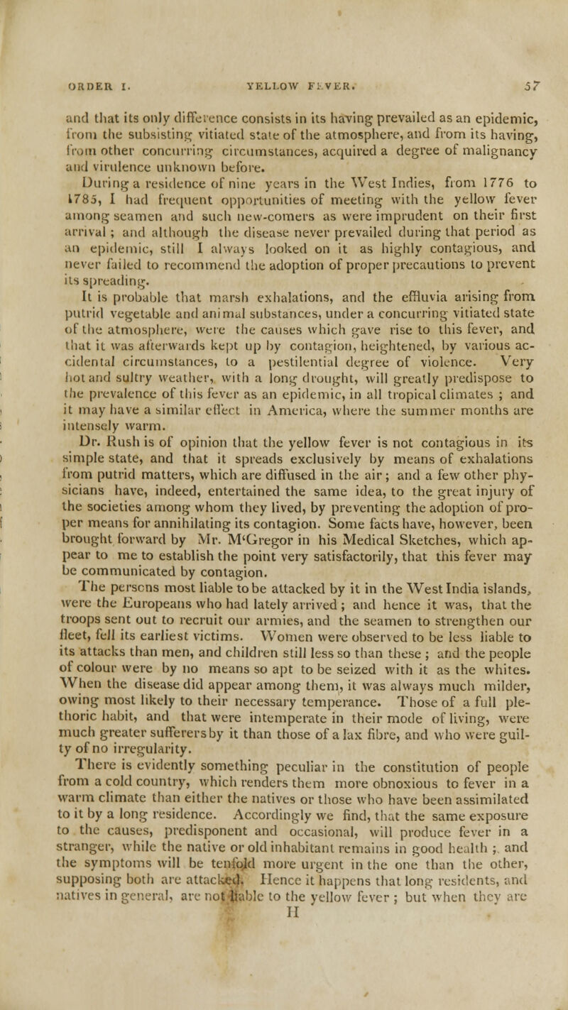 and tliat its only difference consists in its having prevailed as an epidemic, iVoni the subsistincj vitiated state of the atnnosphere, and from its having, from other concurrinq^ circumstances, acquired a degree of mahgnancy and virulence unknown before. During a residence of nine years in the West Indies, from 1776 to 1785, I had frecjuent opportunities of meeting with the yellow fever among seamen and such new-comers as were imprudent on their first arrival ; and although the disease never prevailed during that period as an epitlemic, still I always looked on it as highly contagious, and never failed to recommend the adoption of proper precautions to prevent its spreading. It is probable that marsh exhalations, and the effluvia arising from putrid vegetable and animal substances, under a concurring vitiated state of llie atmosphere, were the causes which gave rise to this fever, and that it was afterwards kept up l)y contagion, heightened, by various ac- cidental circumstances, to a pestilential degree of violence. Very liotand sultry weather, with a long drought, will greatly predispose to the prevalence of this fever as an epidemic, in all tropical climates ; and it may have a similar cHecl in America, where the summer months are intensely warm. Dr. Rush is of opinion that the yellow fever is not contagious in it-s simple state, and that it spreads exclusively by means of exhalations irom putrid matters, which are diffused in the air; and a few other phy- sicians have, indeed, entertained the same idea, to the great injury of the societies among whom they lived, by preventing the adoption of pro- per means for annihilating its contagion. Some facts have, however, been brought forward by Mr. M'Gregor in his Medical Sketches, which ap- pear to me to establish the point very satisfactorily, that this fever may- be communicated by contagion. The persons most liable to be attacked by it in the West India islands, Avere the Europeans who had lately arrived ; and hence it was, that the troops sent out to recruit our armies, and the seamen to strengthen our fleet, fell its earliest victims. Women were observed to be less liable to its attacks than men, and children still less so than these ; and the people of colour were by no means so apt to be seized with it as the whites. When the disease did appear among them, it was always much milder, owing most likely to their necessary temperance. Those of a full ple- thoric habit, and that were intemperate in their mode of living, were much greater sufferers by it than those of a lax fibre, and who were guil- ty of no irregularity. There is evidently something peculiar in the constitution of people from a cold country, which renders them more obnoxious to fever in a warm climate than either the natives or those who have been assimilated to it by a long residence. Accordingly we find, that the same exposure to the causes, predisponent and occasional, will produce fever in a stranger, while the native or old inhabitant remains in good health ;. and the symptoms will be tenfold more urgent in the one than the other, supposing both are attackei^. Hence it happens that long residents, and natives in general, are not liable to the yellow fever ; but when thcv are II