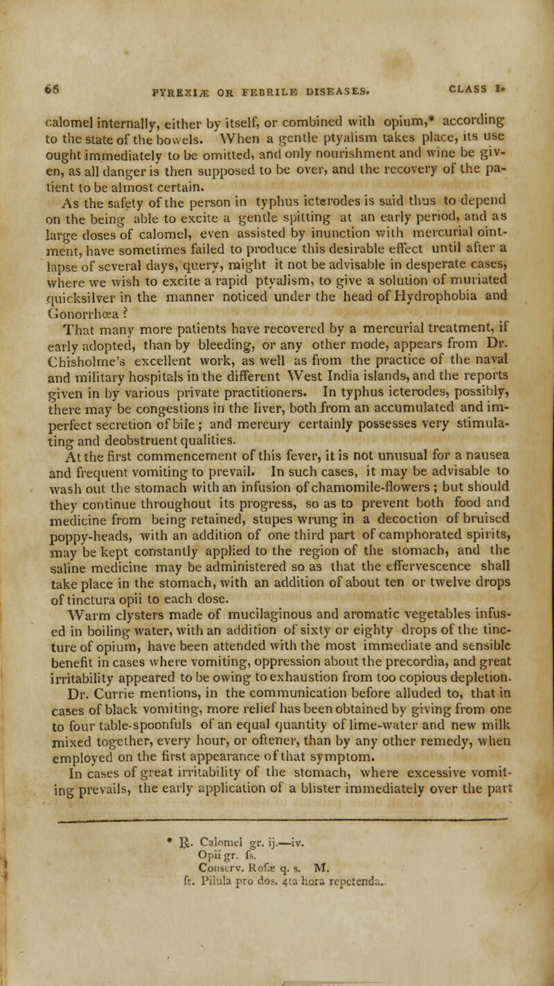 calomel internally, either by itself, or combined with opium,* according to the state of the bowels. When a gentle ptyaUsm takes place, its use ought immediately to be omitted, and only nourishment and wine be giv- en, as all danger is then supposed to be over, and the recovery of the pa- tient to be almost certain. As the safety of the person in typhus ictcrodes is said thus to depend on the being able to excite a gentle spitting at an early period, and as large doses of calomel, even assisted by inunction v/ith mercurial oint- ment, have sometimes failed to produce this desirable effect until after a lapse of several days, query, might it not be advisable in desperate cases, where we wish to excite a rapid ptyalism, to give a solution of muriated quicksilver in the manner noticed under the head of Hydrophobia and Gonorrhoea ? That many more patients have recovered by a mercurial treatment, if early adopted, than by bleeding, or any other mode, appears from Dr. Chisholme's excellent work, as well as from the practice of the naval and military hospitals in the different West India islands, and the reports given in by various private practitioners. In typhus icterodes, possibly, there may be congestions in the liver, both from an accumulated and im- perfect secretion of bile; and mercury certainly possesses very stimula- ting and deobstruent qualities. At the first commencement of this fever, it is not unusual for a nausea and frequent vomiting to prevail. In such cases, it may be advisable to wash out the stomach with an infusion of chamomile-flowers ; but should they continue throughout its progress, so as to prevent both food and medicine from being retained, stupes wrung in a decoction of bruised poppy-heads, with an addition of one third part of camphorated spirits, may be kept constantly applied to the region of the stomach, and the saline medicine may be administered so as that the effervescence shall take place in the stomach, with an addition of about ten or twelve drops of tincturaopii to each dose. Warm clysters made of mucilaginous and aromatic vegetables infus- ed in boiling water, with an addition of sixty or eighty drops of the tinc- ture of opium, have been attended with the most immediate and sensible benefit in cases where vomiting, oppression about the precordia, and great irritability appeared to be owing to exhaustion from too copious depletion. Dr. Currie mentions, in the communication before alluded to, that in cases of black vomiting, more relief has been obtained by giving from one to four table-spoonfuls of an equal quantity of lime-water and new milk mixed together, every hour, or oftener, than by any other remedy, when employed on the first appearance of that symptom. In cases of great irritability of the stomach, where excessive vomit- ing prevails, the early application of a blister immediately over the part • Jt;. Calomel gr. ij.—iv. Opii gr. fs. Coiiscrv. Rofe q. s. M. ft. Pilula pro do?, 4ta hora rcpctenda.