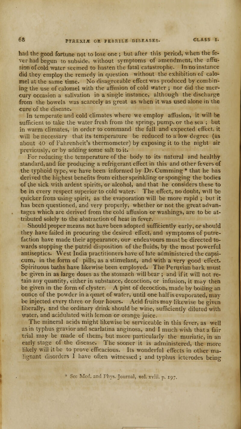 had the good fortune not to lose one ; but after this period, when the fe- ver had begun to subside, without symptoms of amendment, the affu- sion of cold water seemed to hasten the fatal catastrophe. In no instance did they employ the remedy in question without the exhibition of calo- mel at the same time. No disagreeable effect was produced by combin- ing the use of calomel with the affusion of cold water ; nor did the mer- cury occasion a salivation in a single instance, although the discharge from the bowels was scarcely as great as when it was used alone in the cure of the disease. In temperate and cold climates where we employ affusion, it will be sufficient to take the water fresh from the spring, pump, or the sea ; but in warm climates, in order to command the full and expected effect, it will be necessary that its temperature be reduced to a low degree (as about 40 of Fahrenheit's thermometer) by exposing it to the night air previously, or by adding some salt to it. For reducing the temperature of the body to its natural and healthy standard, and for producing a refrigerant effect in this and other fevers of the typhoid type, we have been informed by Dr. Cumming* that he has derived the highest benefits from either sprinkling or sponging the bodies of ^he sick with ardent spirits, or alcohol, and that he considers these to be in every respect superior to cold water. The effect, no doubt, will be quicker from using spirit, as the evaporation will be more rapid ; but it has been questioned, and very properly, whether or not the great advan- tages which are derived from the cold affusion or washings, are to be at- tributed solely to the abstraction of heat in fever. Should proper means not have been adopted sufficiently early, or should they have failed in procuring the desired effect, and symptoms of putre- faction have made their appearance, our endeavours must be directed to- wards stopping the putrid disposition of the fluids, by the most powerful antiseptics. West India practitioners have of late administered the capsi- cum, in the form of pills, as a stimulant, and with a very good effect. Spirituous baths have likewise been employed. The Peruvian bark must be given in as large doses as the stomach will bear ; and if it will not re- tain any quantity, either in substance, decoction, or infusion, it mny then be given in the form of clyster. A pint of decoction, made by boiling an ounce of the powder in a quart of water, until one half is evaporated, may be injected every three or four hours. Acid fruits may likewise be given liberally, and the ordinary drink should be wine, sufficiently diluted with water, and acidulated with lemon or orange juice. The mineral acids might likewise be serviceable in this fever, as well as in typhus graviorand scarlatina anginosa, and I much wish that a fair trial may be made of them, but more particularly the muriatic, in an eady stage of the disease. The sooner it is administered, the more likely will it be to prove efficacious. Its wonderful effiscts in other ma- lignant disorders 1 have often witnessed ; and typhus icttrodes being '* Sec Met!, and Phys. Journal, vol. xv;ii. p. 197.