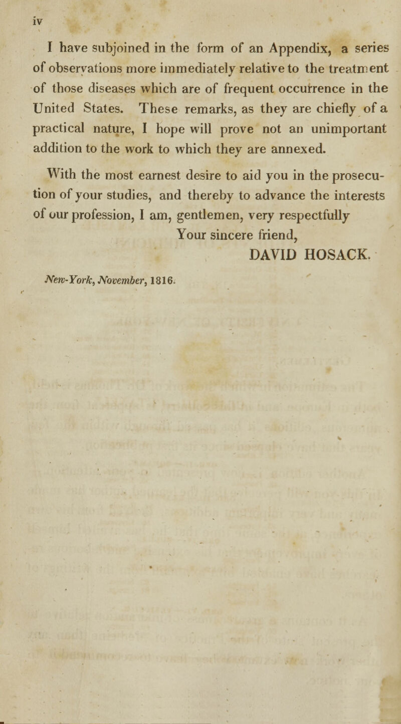 I have subjoined in the form of an Appendix, a series of observations more immediately relative to the treatment of those diseases which are of frequent occurrence in the United States. These remarks, as they are chiefly of a practical nature, I hope will prove not an unimportant addition to the work to which they are annexed. With the most earnest desire to aid you in the prosecu- tion of your studies, and thereby to advance the interests of our profession, I am, gentlemen, very respectfully Your sincere friend, DAVID HOSACK, New-York, November, 1816.