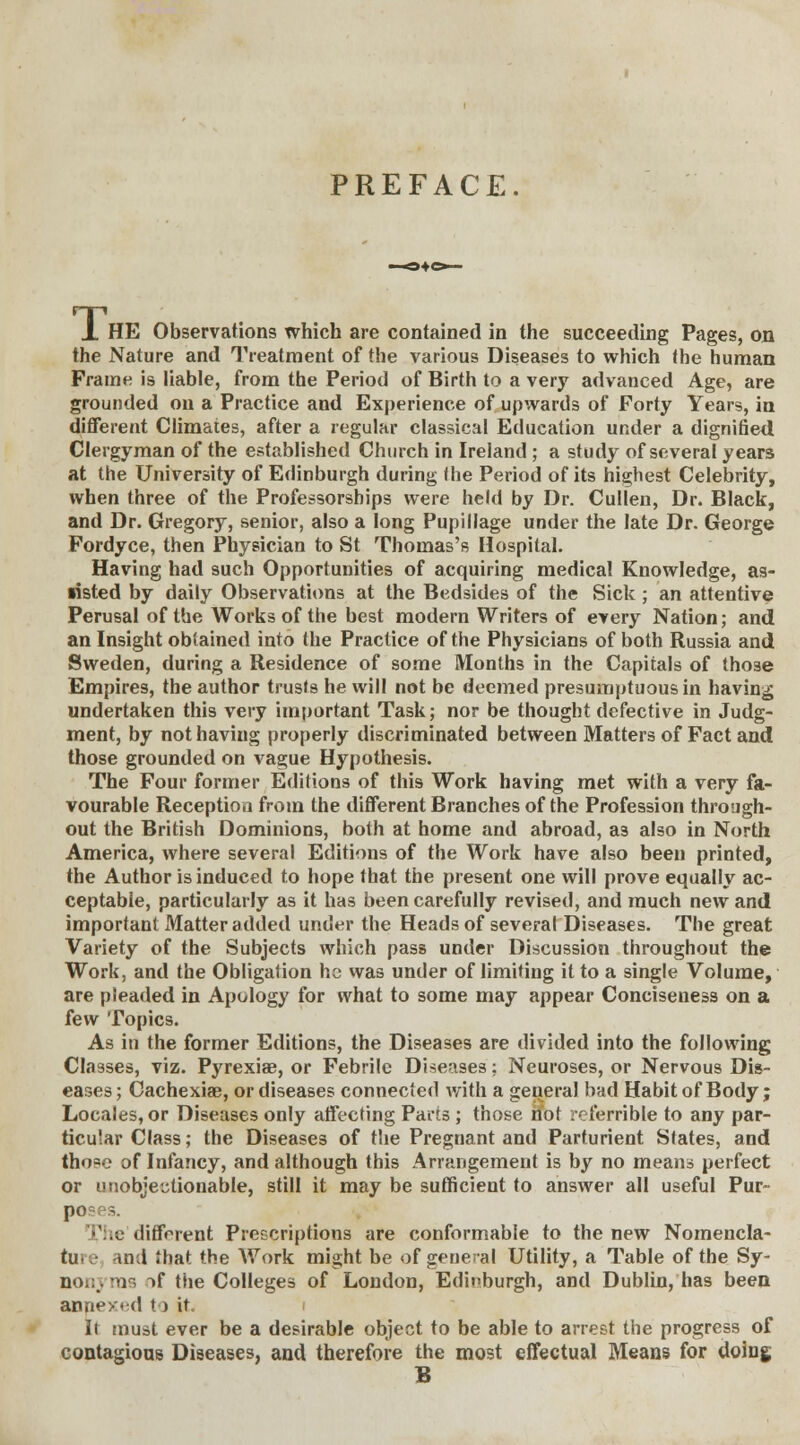 PREFACE. T. HE Observations which are contained in the succeeding Pages, on the Nature and Treatment of the various Diseases to which the human Frame is liable, from the Period of Birth to a very advanced Age, are grounded on a Practice and Experience of upwards of Forty Years, in different Climates, after a regular classical Education under a dignified Clergyman of the established Church in Ireland ; a study of several years at the University of Edinburgh during (he Period of its highest Celebrity, when three of the Professorships were held by Dr. Cullen, Dr. Black, and Dr. Gregory, senior, also a long Pupillage under the late Dr. George Fordyce, then Physician to St Thomas's Hospital. Having had such Opportunities of acquiring medical Knowledge, as- •isted by daily Observations at the Bedsides of the Sick ; an attentive Perusal of the Works of the best modern Writers of every Nation; and an Insight obtained into the Practice of the Physicians of both Russia and Sweden, during a Residence of some Months in the Capitals of those Empires, the author trusts he will not be deemed presumptuous in having undertaken this very important Task; nor be thought defective in Judg- ment, by not having properly discriminated between Matters of Fact and those grounded on vague Hypothesis. The Four former Editions of this Work having met with a very fa- vourable Reception from the different Branches of the Profession through- out the British Dominions, both at home and abroad, a3 also in North America, where several Editions of the Work have also been printed, the Author is induced to hope that the present one will prove equally ac- ceptable, particularly as it has been carefully revised, and much new and important Matter added under the Heads of several Diseases. The great Variety of the Subjects which pass under Discussion throughout the Work, and the Obligation he was under of limiting it to a single Volume, are pleaded in Apology for what to some may appear Conciseness on a few Topics. As in the former Editions, the Diseases are divided into the following Classes, viz. Pyrexiae, or Febrile Diseases; Neuroses, or Nervous Dis- eases; Cachexias, or diseases connected with a general bad Habit of Body; Locales, or Diseases only affecting Parts ; those ifot referrible to any par- ticular Class; the Diseases of the Pregnant and Parturient Slates, and tho«c of Infancy, and although this Arrangement is by no means perfect or unobjectionable, still it may be sufficient to answer all useful Pur- t ] 'he different Prescriptions are conformable to the new Nomencla- tu- and that the Work might be of general Utility, a Table of the Sy- nonj rns if the Colleges of London, Edinburgh, and Dublin, has been annexed to it. It must ever be a desirable object to be able to arrest the progress of contagious Diseases, and therefore the most effectual Means for doing B