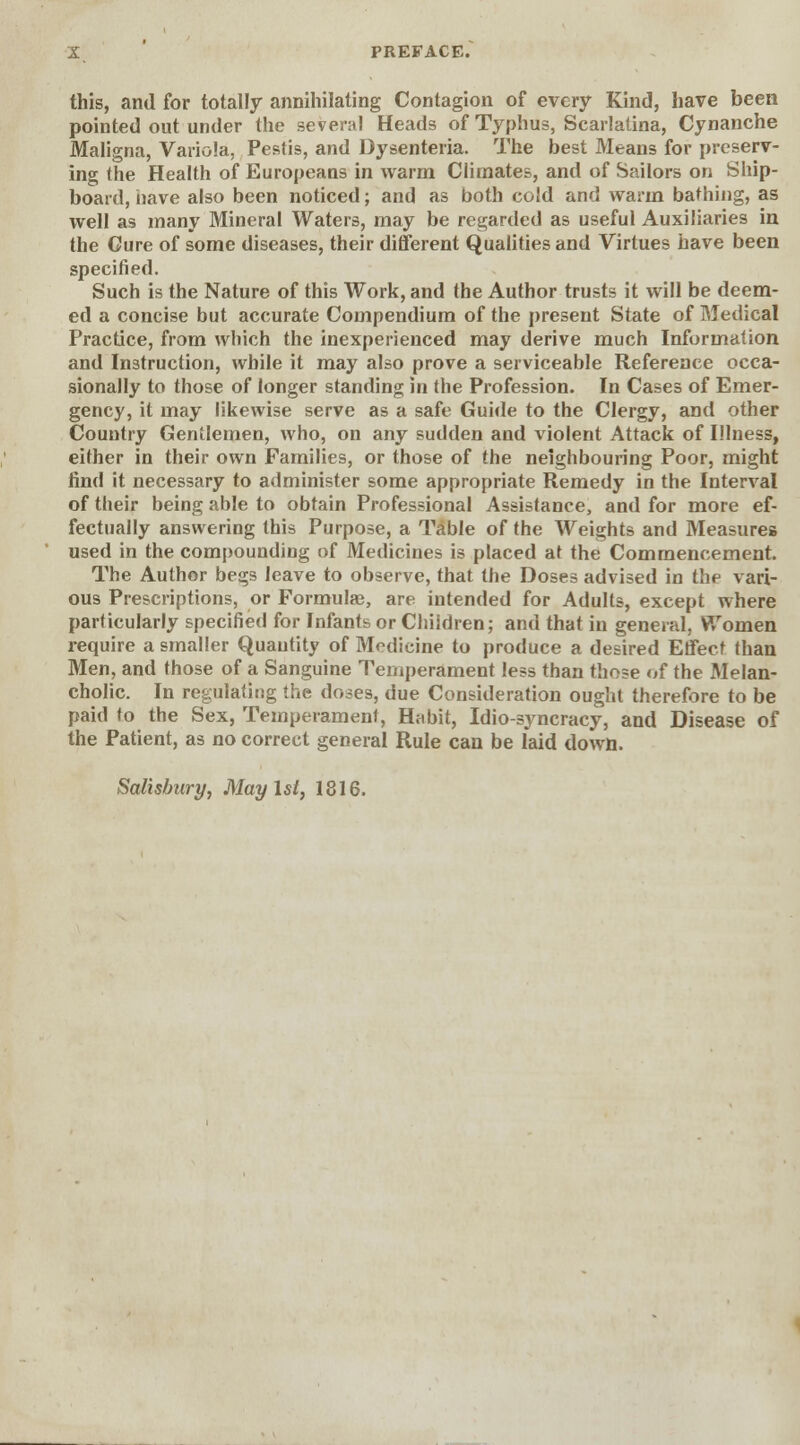 this, and for totally annihilating Contagion of every Kind, have been pointed out under the several Heads of Typhus, Scarlatina, Cynanche Maligna, Variola, Pestis, and Dysenteria. The best Means for preserv- ing the Health of Europeans in warm Climates, and of Sailors on Ship- board, have also been noticed; and as both cold and warm bathing, as well as many Mineral Waters, may be regarded as useful Auxiliaries in the Cure of some diseases, their different Qualities and Virtues have been specified. Such is the Nature of this Work, and the Author trusts it will be deem- ed a concise but accurate Compendium of the present State of Medical Practice, from which the inexperienced may derive much Information and Instruction, while it may also prove a serviceable Reference occa- sionally to those of longer standing in the Profession. In Cases of Emer- gency, it may likewise serve as a safe Guide to the Clergy, and other Country Gentlemen, who, on any sudden and violent Attack of Illness, either in their own Families, or those of the neighbouring Poor, might find it necessary to administer some appropriate Remedy in the Interval of their being able to obtain Professional Assistance, and for more ef- fectually answering this Purpose, a Table of the Weights and Measures used in the compounding of Medicines is placed at the Commencement. The Author begs leave to observe, that the Doses advised in the vari- ous Prescriptions, or Formulae, are intended for Adults, except where particularly specified for Infants or Children; and that in general, Women require a smaller Quantity of Medicine to produce a desired Effect than Men, and those of a Sanguine Temperament less than those of the Melan- cholic. In regulating the doses, due Consideration ought therefore to be paid to the Sex, Temperament, Habit, Idio-syncracy, and Disease of the Patient, as no correct general Rule can be laid down. Salisbury, May 1st, 1816.