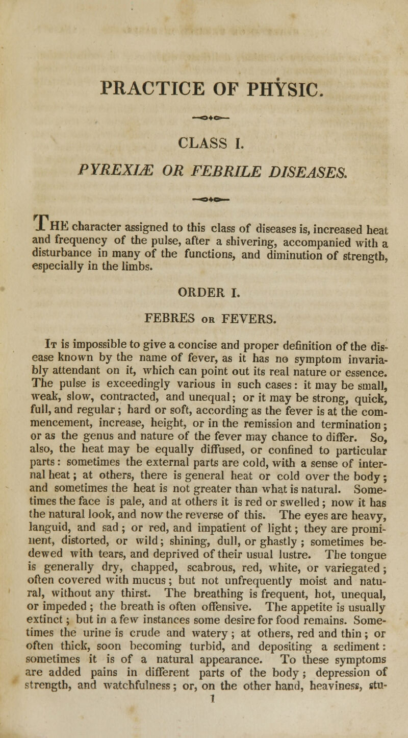 PRACTICE OF PHYSIC. CLASS I. PYREXIJE OR FEBRILE DISEASES. J_ HE character assigned to this class of diseases is, increased heat and frequency of the pulse, after a shivering, accompanied with a disturbance in many of the functions, and diminution of strength, especially in the limbs. ORDER I. FEBRES or FEVERS. It is impossible to give a concise and proper definition of the dis- ease known by the name of fever, as it has no symptom invaria- bly attendant on it, which can point out its real nature or essence. The pulse is exceedingly various in such cases: it may be small, weak, slow, contracted, and unequal; or it may be strong, quick, full, and regular; hard or soft, according as the fever is at the com- mencement, increase, height, or in the remission and termination; or as the genus and nature of the fever may chance to differ. So, also, the heat may be equally diffused, or confined to particular parts: sometimes the external parts are cold, with a sense of inter- nal heat; at others, there is general heat or cold over the body; and sometimes the heat is not greater than what is natural. Some- times the face is pale, and at others it is red or swelled; now it has the natural look, and now the reverse of this. The eyes are heavy, languid, and sad ; or red, and impatient of light; they are promi- nent, distorted, or wild; shining, dull, or ghastly ; sometimes be- dewed with tears, and deprived of their usual lustre. The tongue is generally dry, chapped, scabrous, red, white, or variegated; often covered with mucus; but not unfrequently moist and natu- ral, without any thirst. The breathing is frequent, hot, unequal, or impeded ; the breath is often offensive. The appetite is usually extinct; but in a few instances some desire for food remains. Some- times the urine is crude and watery; at others, red and thin; or often thick, soon becoming turbid, and depositing a sediment: sometimes it is of a natural appearance. To these symptoms are added pains in different parts of the body; depression of strength, and watchfulness; or, on the other hand, heaviness, stu-