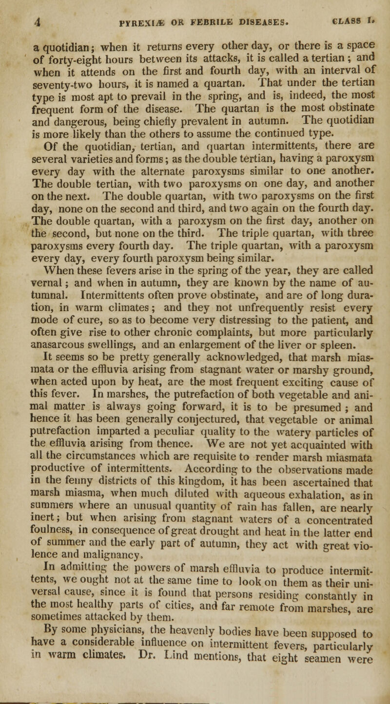 a quotidian; when it returns every other day, or there is a space of forty-eight hours between its attacks, it is called a tertian ; and when it attends on the first and fourth day, with an interval of seventy-two hours, it is named a quartan. That under the tertian type is most apt to prevail in the spring, and is, indeed, the most frequent form of the disease. The quartan is the most obstinate and dangerous, being chiefly prevalent in autumn. The quotidian is more likely than the others to assume the continued type. Of the quotidian, tertian, and quartan intermittents, there are several varieties and forms; as the double tertian, having a paroxysm every day with the alternate paroxysms similar to one another. The double tertian, with two paroxysms on one day, and another on the next. The double quartan, with two paroxysms on the first day, none on the second and third, and two again on the fourth day. The double quartan, with a paroxysm on the first day, another on the second, but none on the third. The triple quartan, with three paroxysms every fourth day. The triple quartan, Avith a paroxysm every day, every fourth paroxysm being similar. When these fevers arise in the spring of the year, they are called vernal; and when in autumn, they are known by the name of au- tumnal. Intermittents often prove obstinate, and are of long dura- tion, in Avarm climates; and they not unfrequently resist every mode of cure, so as to become very distressing to the patient, and often give rise to other chronic complaints, but more particularly anasarcous swellings, and an enlargement of the liver or spleen. It seems so be pretty generally acknowledged, that marsh mias- mata or the effluvia arising from stagnant water or marshy ground, when acted upon by heat, are the most frequent exciting cause of this fever. In marshes, the putrefaction of both vegetable and ani- mal matter is always going forward, it is to be presumed ; and hence it has been generally conjectured, that vegetable or animal putrefaction imparted a peculiar quality to the watery particles of the effluvia arising from thence. We are not yet acquainted with all the circumstances which are requisite to render marsh miasmata productive of intermittents. According to the observations made in the fenny districts of this kingdom, it has been ascertained that marsh miasma, when much diluted with aqueous exhalation, as in summers where an unusual quantity of rain has fallen, are nearly inert; but when arising from stagnant waters of a concentrated foulness, in consequence of great drought and heat in the latter end of summer and the early part of autumn, they act with great vio- lence and malignancy, In admitting the powers of marsh effluvia to produce intermit- tents, we ought not at the same time to look on them as their uni- versal cause, since it is found that persons residing constantly in the most healthy parts of cities, and far remote from marshes, are sometimes attacked by them. By some physicians, the heavenly bodies have been supposed to have a considerable influence on intermittent fevers, particularly in warm climates. Dr. Lind mentions, that eight seamen were