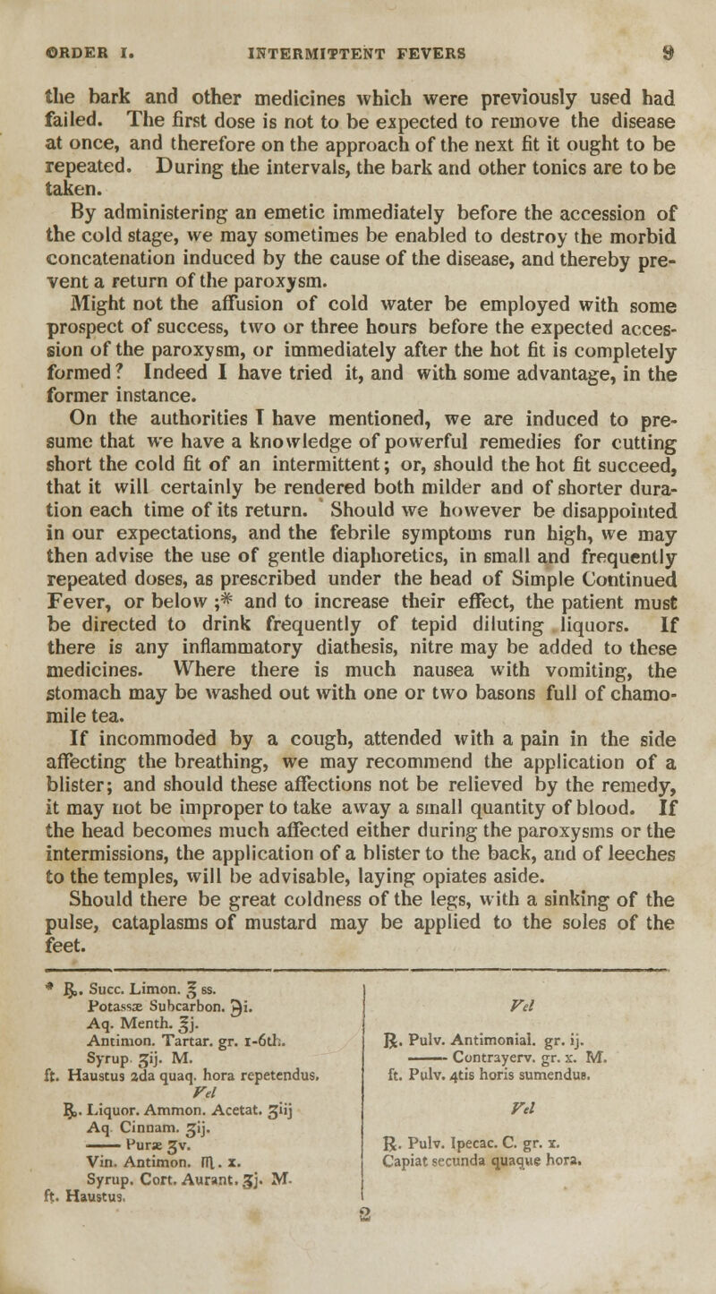 the bark and other medicines which were previously used had failed. The first dose is not to be expected to remove the disease at once, and therefore on the approach of the next fit it ought to be repeated. During the intervals, the bark and other tonics are to be taken. By administering an emetic immediately before the accession of the cold stage, we may sometimes be enabled to destroy the morbid concatenation induced by the cause of the disease, and thereby pre- vent a return of the paroxysm. Might not the affusion of cold water be employed with some prospect of success, two or three hours before the expected acces- sion of the paroxysm, or immediately after the hot fit is completely formed ? Indeed I have tried it, and with some advantage, in the former instance. On the authorities T have mentioned, we are induced to pre- sume that we have a knowledge of powerful remedies for cutting short the cold fit of an intermittent; or, should the hot fit succeed, that it will certainly be rendered both milder and of shorter dura- tion each time of its return. Should we however be disappointed in our expectations, and the febrile symptoms run high, we may then advise the use of gentle diaphoretics, in small and frequently repeated doses, as prescribed under the head of Simple Continued Fever, or below ;* and to increase their effect, the patient must be directed to drink frequently of tepid diluting liquors. If there is any inflammatory diathesis, nitre may be added to these medicines. Where there is much nausea with vomiting, the stomach may be washed out with one or two basons full of chamo- mile tea. If incommoded by a cough, attended with a pain in the side affecting the breathing, we may recommend the application of a blister; and should these affections not be relieved by the remedy, it may not be improper to take away a small quantity of blood. If the head becomes much affected either during the paroxysms or the intermissions, the application of a blister to the back, and of leeches to the temples, will be advisable, laying opiates aside. Should there be great coldness of the legs, with a sinking of the pulse, cataplasms of mustard may be applied to the soles of the feet. * 5». Succ. Limon. g ss. Potassx Subcarbon. £i. Aq. Menth. ^j. Antimon. Tartar, gr. i-6th. Syrup gij. M. ft. Haustu9 ada quaq. hora repetendus. Vel ]$,. Liquor. Aramon. Acetat. giij Aq Cinnam. jij. —— Purae Jv. Vin. Antimon. l\[. x. Syrup. C0rt.Aurant.3j. M- ft. Haustus, Vel R. Pulv. Antimonial. gr. ij. —— Contrayerv. gr. x. M. ft. Pulv. 4tis horis sumendus. Vel R. Pulv. Ipecac. C. gr. x. Capiat secunda quaque hora.