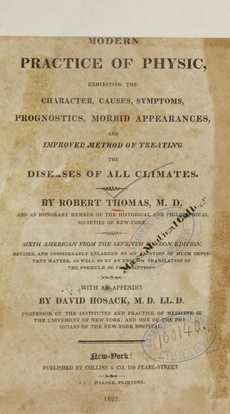 . PRACTICE OF PHYSIC EXHIBITING THE CHARACTER, CAUSES, SYMPTOMS, PROGNOSTICS, MORBID APPEARANCES, AND IMPROVED METHOD OF TREATING DISEASES OF ALL cj/fS MATES. BY ROBERT THOMAS, M. D. . £ AND AX HONORARY MEMBER OF THE HISTORICAL AND PHILfiSpPHICAL SOCIETIES OF NEW-YORK- —-Wfcfcfc-— SIXTH AMERICAN FROM THE SEVENTH WtifDOJY EDITION REVISED, AND CONSIDERABLY ENLARGED BY AN ADDITION OF MUCH IltfPOJ TANT MATTER, AS WELL AS BY AN EHfl^&H TRANSLATION OF THE FORMULA OR PHiig»RIPTIONg to —»©«-- , t. -WITH A^APPENDIX BY DAVID HOSACK, M. D. LL.D, PROFESSOR OF THE INSTITUTES AND PRACTICE OF MEDICINE IK THE UNIVERSITY OF NEW-YORK; AND ONE OF THE PH> SICIANS OF THE NEW-YORK HOSPITAL. .TAL. II M k< PUBLISHED BY COLLINS & CO. 189 PEARL-STREET HARPER, PRINTERS- 182?-