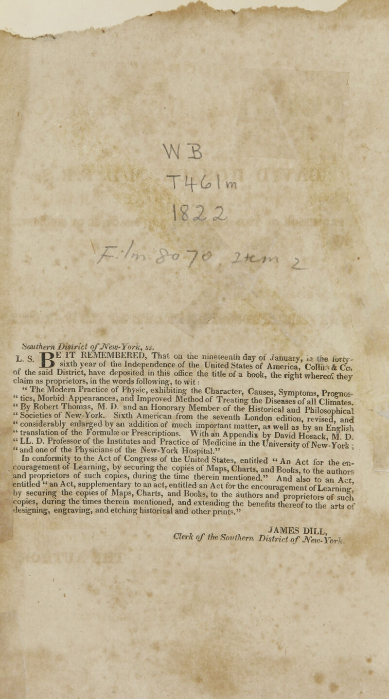 W3 T>6>U Southern District qfJVew-York, m. L S T£E IT REMEMBERED, That oa the nineteenth day ot January, l3 the for* JJ sixth year of the Independence of the United States of America, Collii I & Co of the said District, have deposited in this office the title of a book, the right whereof thev claim as proprietors, in the words following, to wit: * » The Modern Practice of Physic, exhibiting the Character, Causes, Symptoms, Prognoi-  tics, Morbid Appearances, and Improved Method of Treating the Diseases of alf Climates  |y Robert Thomas, M. IX and an Honorary Member of the Historical and Philosophical Societies of New-York. Sixth American from the seventh London edition revised and  considerably enlarged by an addition of much important matter, as well as by an EnWh  translation of the Formula? or Prescriptions. With an Appendix by David Hosack ft? D  LL. D. Professor of the Institutes and Practice of Medicine in the University of New-York :  and one of the Physicians of the New-York Hospital. ' In conformity to the Act of Congress of the United States, entitled  An Act for the en couragement of Learning, by securing the copies of Maps, Charts, and Books, to the author and proprietors of such copies, during the time therein mentioned. And also to an A-t entitled  an Act, supplementary to an act, entitled an Act for the encouragement of LearninV by securing the copies of Maps, Charts, and Books, to the authors and proprietors of such copies, during the times therein mentioned, and extending the benefits thereof to the arts r^ designing, engraving, and etching historical and other prints. m , *„ „ , JAMES DILL, Clerk of the Southern District of JVho-1