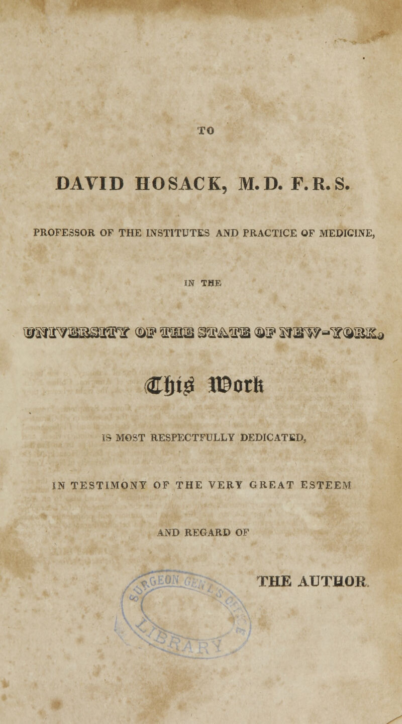 TO DAVID H O SAC K, M. D. F. R. S. PROFESSOR OF THE INSTITUTES AND PRACTICE OF MEDICINE, IN THE IS MOST RESPECTFULLY DEDICATED, IN TESTIMONY OF THE VERY GREAT ESTEEM AND REGARD OF THE AUTHOR