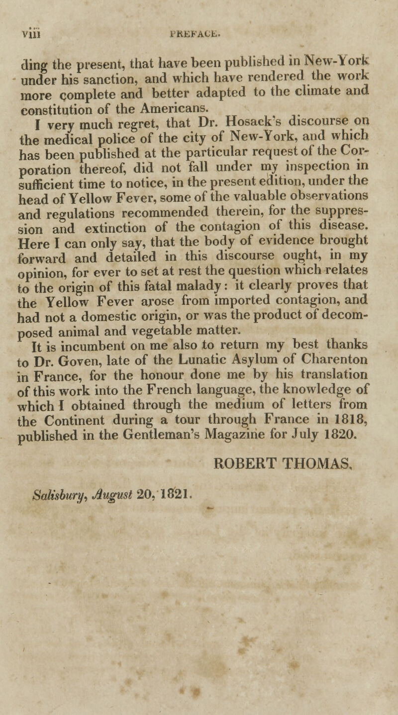 Vlll I'HKFACL. ding the present, that have been published in New-York under his sanction, and which have rendered the work more complete and better adapted to the climate and constitution of the Americans. I very much regret, that Dr. Hosack's discourse on the medical police of the city of New-York, and which has been published at the particular request of the Cor- poration thereof, did not fall under my inspection in sufficient time to notice, in the present edition, under the head of Yellow Fever, some of the valuable observations and regulations recommended therein, for the suppres- sion and extinction of the contagion of this disease. Here I can only say, that the body of evidence brought forward and detailed in this discourse ought, in my opinion, for ever to set at rest the question which relates to the origin of this fatal malady: it clearly proves that the Yellow Fever arose from imported contagion, and had not a domestic origin, or was the product of decom- posed animal and vegetable matter. It is incumbent on me also to return my best thanks to Dr. Goven, late of the Lunatic Asylum of Charenton in France, for the honour done me by his translation of this work into the French language, the knowledge of which I obtained through the medium of letters from the Continent during a tour through France in 1818, published in the Gentleman's Magazine for July 1820. ROBERT THOMAS,