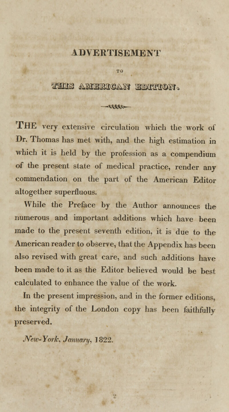 ADVERTISEMENT TO —>wi«fo»— THE very extensive circulation which the work of Dr. Thomas has met with, and the high estimation in which it is held by the profession as a compendium of the present state of medical practice, render any commendation on the part of the American Editor altogether superfluous. While the Preface by the Author announces the numerous and important additions which have been made to the present seventh edition, it is due to the American reader to observe, that the Appendix has been also revised with great care, and such additions have been made to it as the Editor believed would be best calculated to enhance the value of the work. In the present impression, and in the former editions, the integrity of the London copy has been faithfully preserved.