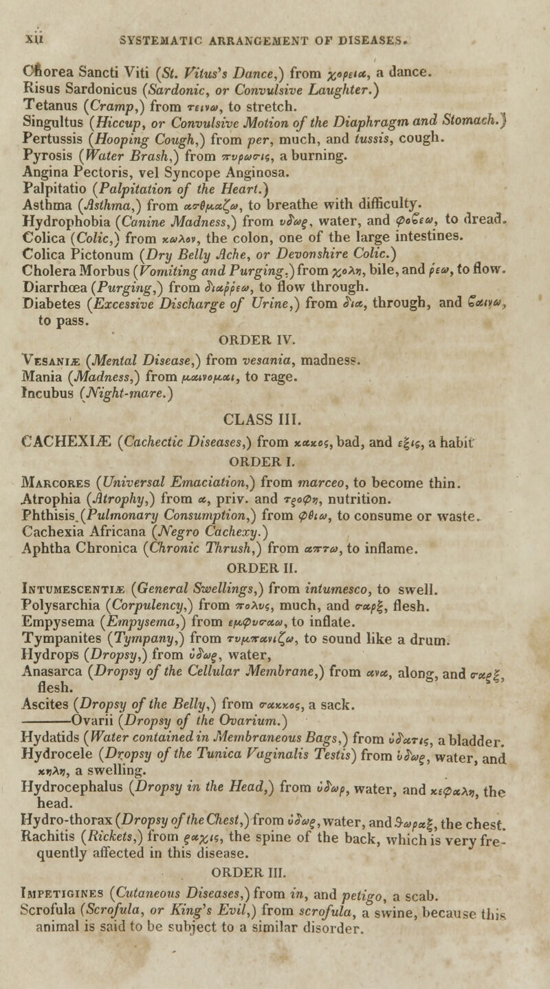 Chorea Sancti Viti (St. Vitus's Dance,) from £«^««, a dance. Risus Sardonicus (Sardonic, or Convulsive Laughter.) Tetanus (Cramp,) from retva, to stretch. Singultus (Hiccup, or Convulsive Motion of the Diaphragm and Stomach.) Pertussis (Hooping Cough,) from per, much, and tussis, cough. Pyrosis (Water Brash,) from Trypans, a burning. Angina Pectoris, vel Syncope Anginosa. Palpitatio (Palpitation of the Heart.) Asthma (Asthma,) from x<r6/*.x£a, to breathe with difficulty. Hydrophobia (Canine Madness,) from vPag, water, and QoZia, to dread. Colica (Colic,) from xuXov, the colon, one of the large intestines. Colica Pictonum (Dry Belly Ache, or Devonshire Colic.) Cholera Morbus (Vomiting and Purging.) from %oM, bile, and pea, to flow. Diarrhoea (Purging,) from hx'ppeu, to flow through. Diabetes (Excessive Discharge of Urine,) from ha, through, and Qatva, to pass. ORDER IV. Vesanije (Mental Disease,) from vesania, madness. Mania (Madness,) from /axwopxi, to rage. Incubus (Night-mare.) CLASS III. CACHEXIA (Cachectic Diseases,) from xxxo$, bad, and e\^, a habit' ORDER I. Marcores (Universal Emaciation,) from marceo, to become thin. Atrophia (Atrophy,) from x, priv. and r^otyy, nutrition. Phthisis.(Pulmonary Consumption,) from <p&ta, to consume or waste. Cachexia Africana (Negro Cachexy.) Aphtha Chronica (Chronic Thrush,) from x-xra, to inflame. ORDER II. Intumescentije (General Swellings,) from intumesco, to swell. Polysarchia (Corpulency,) from no\v<,, much, and r»p%, flesh. Empysema (Empysema,) from e^<pva-xa, to inflate. Tympanites (Tympany,) from rvpirxvi^a, to sound like a drum. Hydrops (Dropsy,) from uhog, water, Anasarca (Dropsy of the Cellular Membrane,) from avx, alon^, and cxpE flesh. Ascites (Dropsy of the Belly,) from o-xkkos, a sack. Ovarii (Dropsy of the Ovarium.) Hydatids (Water contained in Membraneous Bags,) from uhx.ru; a bladder. Hydrocele (Dropsy of the Tunica Vaginalis Testis) from I frag, water and x«Ajj, a swelling. Hydrocephalus (Dropsy in the Head,) from 6h*p, water, and xtcpxXi,, the head. Hydro-thorax (Dropsy oftheChest,) from i^, water, and3-<a/»«|, the chest. Rachitis (Rickets,) from £*#<$, the spine of the back, which is very fre- quently affected in this disease. ORDER III. Impetigines (Cutaneous Diseases,) from in, and petio-o, a scab. Scrofula (Scrofula, or King's Evil,) from scrofula, a swine, because this animal is said to be subject to a similar disorder.