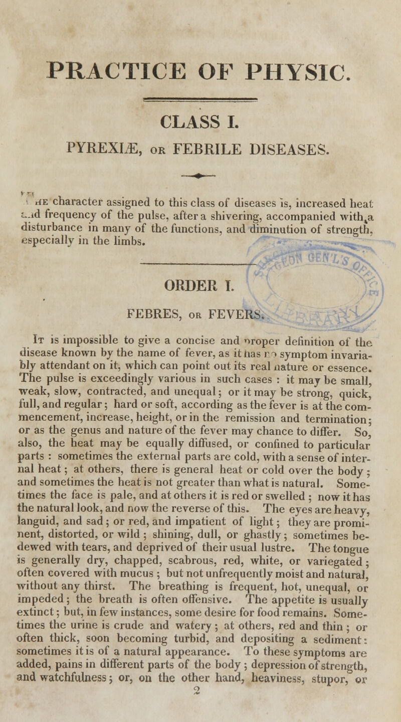 PRACTICE OF PHYSIC. CLASS I. PYREXLE, or FEBRILE DISEASES. rfE character assigned to this class of diseases is, increased heat t-:id frequency of the pulse, after a shivering, accompanied with4a disturbance in many of the functions, and diminution of strength, especially in the limbs. ORDER I. FEBRES, or FEVERS. \g/ ... It is impossible to give a concise and nroper definition of the disease known by the name of fever, as ittias eo symptom invaria- bly attendant on it, which can point out its real nature or essence. The pulse is exceedingly various in such cases : it may be small, weak, slow, contracted, and unequal; or it may be strong, quick, full, and regular; hard or soft, according as the fever is at the com- mencement, increase, height, or in the remission and termination; or as the genus and nature of the fever may chance to differ. So also, the heat may be equally diffused, or confined to particular parts : sometimes the external parts are cold, with a sense of inter- nal heat; at others, there is general heat or cold over the body ; and sometimes the heat is not greater than what is natural. Some- times the face is pale, and at others it is red or swelled ; now it has the natural look, and now the reverse of this. The eyes are heavy, languid, and sad; or red, and impatient of light; they are promi- nent, distorted, or wild ; shining, dull, or ghastly 5 sometimes be- dewed with tears, and deprived of their usual lustre. The tongue is generally dry, chapped, scabrous, red, white, or variegated; often covered with mucus ; but not unfrequently moist and natural, without any thirst. The breathing is frequent, hot, unequal, or impeded; the breath is often offensive. The appetite is usually extinct; but, in few instances, some desire for food remains. Some- times the urine is crude and watery ; at others, red and thin ; or often thick, soon becoming turbid, and depositing a sediment: sometimes it is of a natural appearance. To these symptoms are added, pains in different parts of the body ; depression of strength, and watchfulness; or, on the other hand, heaviness, stupor, or