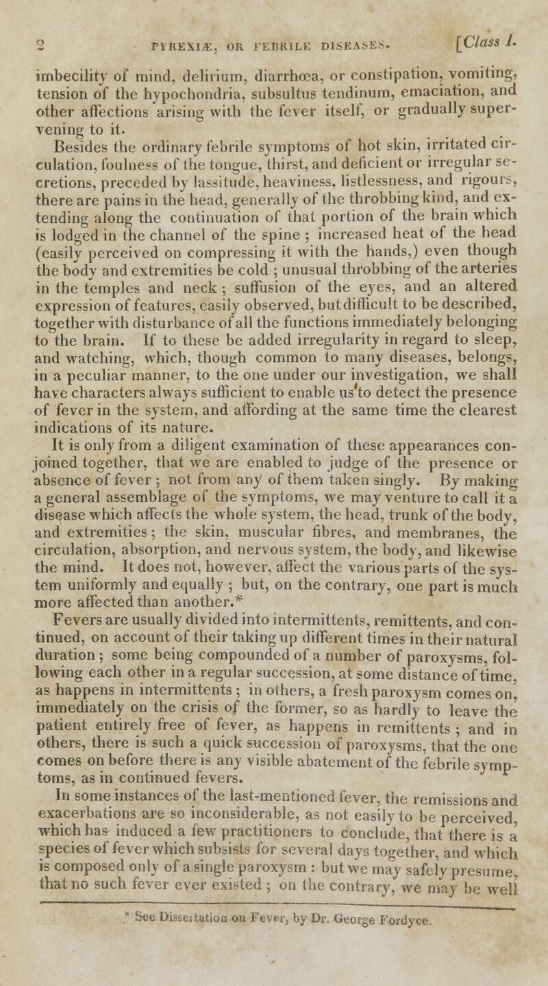 imbecility of mind, delirium, diarrhoea, or constipation, vomiting, tension of the hypochondria, subsultus tendinum, emaciation, and other affections arising with the fever itself, or gradually super- vening to it. Besides the ordinary febrile symptoms of hot skin, irritated cir- culation, foulness of the tongue, thirst, and deficient or irregular se- cretions, preceded by lassitude, heaviness, listlessness, and rigours, there are pains in the head, generally of the throbbing kind, and ex- tending along the continuation of that portion of the brain which is lodged in the channel of the spine ; increased heat of the head (easily perceived on compressing it with the hands,) even though the body and extremities be cold ; unusual throbbing of the arteries in the temples and neck ; suffusion of the eyes, and an altered expression of features, easily observed, but difficult to be described, together with disturbance of all the functions immediately belonging to the brain. If to these be added irregularity in regard to sleep, and watching, which, though common to many diseases, belongs, in a peculiar manner, to the one under our investigation, we shall have characters always sufficient to enable us to detect the presence of fever in the system, and affording at the same time the clearest indications of its nature. It is only from a diligent examination of these appearances con- joined together, that we are enabled to judge of the presence or absence of fever ; not from any of them taken singly. By making a general assemblage of the symptoms, we may venture to call it a disease which affects the whole system, the head, trunk of the body, and extremities; the skin, muscular fibres, and membranes, the circulation, absorption, and nervous system, the body, and likewise the mind. It does not, however, affect the various parts of the sys- tem uniformly and equally ; but, on the contrary, one part is much more affected than another.* Fevers are usually divided into intermittents, remittents, and con- tinued, on account of their taking up different times in their natural duration ; some being compounded of a number of paroxysms, fol- lowing each other in a regular succession, at some distance of time, as happens in intermittents ; in others, a fresh paroxysm comes on, immediately on the crisis of the former, so as hardly to leave the patient entirely free of fever, as happens in remittents ; and in others, there is such a quick succession of paroxysms, that the one comes on before there is any visible abatement of the febrile symp- toms, as in continued fevers. In some instances of the last-mentioned fever, the remissions and exacerbations are so inconsiderable, as not easily to be perceived which has induced a few practitioners to conclude, that there is a species of fever which subsists for several days together, and which is composed only of a single paroxysm : but we may safely presume that no such fever ever existed ; on the contrary, we may be well * See Dis&eitation on Fever, by Dr. George Fordyce.