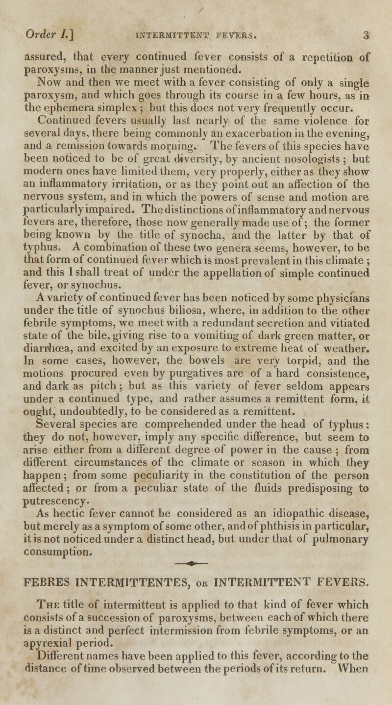 assured, that every continued fever consists of a repetition of paroxysms, in the manner just mentioned. Now and then we meet with a fever consisting of only a single paroxysm, and which goes through its course in a few hours, as in the ephemera simplex; but this does not very frequently occur. Continued fevers usually last nearly of the same violence for several days, there being commonly an exacerbation in the evening, and a remission towards morning. The fevers of this species have been noticed to be of great diversity, by ancient nosologists ; but modern ones have limited them, very properly, either as they show an inflammatory irritation, or as they point out an affection of the nervous system, and in which the powers of sense and motion are particularly impaired. The distinctions of inflammatory and nervous fevers are, therefore, those now generally made use of; the former being known by the title of synocha, and the latter by that of typhus. A combination of these two genera seems, however, to be that form of continued fever which is most prevalent in this climate ; and this I shall treat of under the appellation of simple continued fever, or synochus. A variety of continued fever has been noticed by some physicians under the title of synochus biliosa, where, in addition to the other febrile symptoms, we meet with a redundant secretion and vitiated state of the bile, giving rise to a vomiting of dark green matter, or diarrhoea, and excited by an exposure to extreme heat of weather. In some cases, however, the bowels are very torpid, and the motions procured even by purgatives are of a hard consistence, and dark as pitch; but as this variety of fever seldom appears under a continued type, and rather assumes a remittent form, it ought, undoubtedly, to be considered as a remittent. Several species are comprehended under the head of typhus: they do not, however, imply any specific difference, but seem to arise either from a different degree of power in the cause ; from different circumstances of the climate or season in which they happen; from some peculiarity in the constitution of the person affected; or from a peculiar state of the fluids predisposing to putrescency. As hectic fever cannot be considered as an idiopathic disease, but merely as a symptom of some other, and of phthisis in particular, it is not noticed under a distinct head, but under that of pulmonary consumption. FEBRES INTERMITTENTES, ok INTERMITTENT FEVERS. The title of intermittent is applied to that kind of fever which consists of a succession of paroxysms, between each of which there is a distinct and perfect intermission from febrile symptoms, or an apyrexial period. Different names have been applied to this fever, according to the distance of time observed between the periods of its return. When