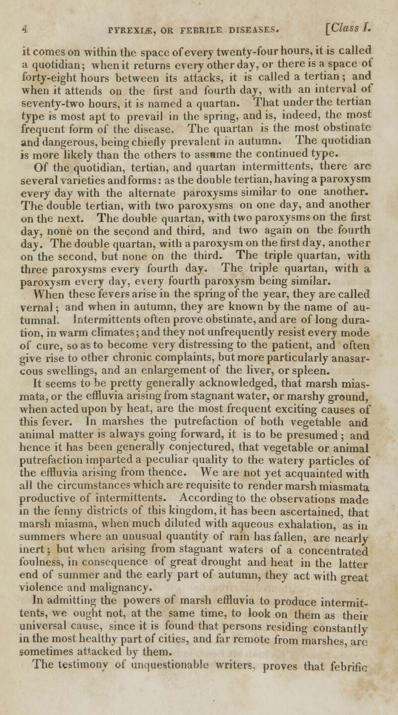 it comes on within the space of every twenty-four hours, it is called a quotidian; when it returns every other day, or there is a space of forty-eight hours between its attacks, it is called a tertian; and when it attends on the first and fourth day, with an interval of seventy-two hours, it is named a quartan. That under the tertian type is most apt to prevail in the spring, and is, indeed, the most frequent form of the disease. The quartan is the most obstinate and dangerous, being chiefly prevalent in autumn. The quotidian is more likely than the others to assame the continued type. Of the quotidian, tertian, and quartan intermittents, there arc several varieties and forms: as the double tertian, having a paroxysm every day with the alternate paroxysms similar to one another. The double tertian, with two paroxysms on one day, and another on the next. The double quartan, with two paroxysms on the first day, none on the second and third, and two again on the fourth day. The double quartan, with a paroxysm on the first day, another on the second, but none on the third. The triple quartan, with three paroxysms every fourth day. The triple quartan, with a paroxysm every day, every fourth paroxysm being similar. When these fevers arise in the spring of the year, they are called vernal; and when in autumn, they are known by the name of au- tumnal. Intermittents often prove obstinate, and are of long dura- tion, in warm climates; and they not unfrequently resist every mode of cure, so as to become very distressing to the patient, and often give rise to other chronic complaints, but more particularly anasar- cous swellings, and an enlargement of the liver, or spleen. It seems to be pretty generally acknowledged, that marsh mias- mata, or the effluvia arising from stagnant water, or marshy ground, when acted upon by heat, are the most frequent exciting causes of this fever. In marshes the putrefaction of both vegetable and animal matter is always going forward, it is to be presumed; and hence it has been generally conjectured, that vegetable or animal putrefaction imparted a peculiar quality to the watery particles of the effluvia arising from thence. We are not yet acquainted with all the circumstances which are requisite to render marsh miasmata productive of intermittents. According to the observations made in the fenny districts of this kingdom, it has been ascertained, that marsh miasma, when much diluted with aqueous exhalation, as in summers where an unusual quantity of rain has fallen, are nearly inert; but when arising from stagnant waters of a concentrated foulness, in consequence of great drought and heat in the latter end of summer and the early part of autumn, they act with great violence and malignancy. In admitting the powers of marsh effluvia to produce intermit- tents, we ought not, at the same time, to look on them as their universal cause, since it is found that persons residing constantly in the most healthy part of cities, and far remote from marshes are sometimes attacked by them. The testimony of unquestionable writers, proves that febrific