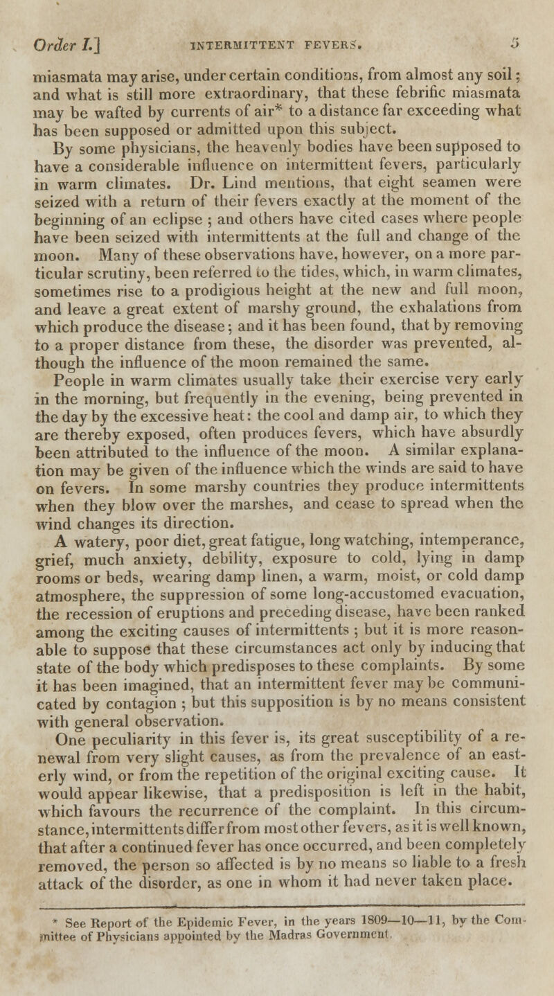 miasmata may arise, under certain conditions, from almost any soil; and what is still more extraordinary, that these febrific miasmata may be wafted by currents of air* to a distance far exceeding what has been supposed or admitted upon this subject. By some physicians, the heavenly bodies have been supposed to have a considerable influence on intermittent fevers, particularly in warm climates. Dr. Lind mentions, that eight seamen were seized with a return of their fevers exactly at the moment of the beginning of an eclipse ; and others have cited cases where people have been seized with intermittents at the full and change of the moon. Many of these observations have, however, on a more par- ticular scrutiny, been referred to the tides, which, in warm climates, sometimes rise to a prodigious height at the new and full moon, and leave a great extent of marshy ground, the exhalations from which produce the disease; and it has been found, that by removing to a proper distance from these, the disorder was prevented, al- though the influence of the moon remained the same. People in warm climates usually take their exercise very early in the morning, but frequently in the evening, being prevented in the day by the excessive heat: the cool and damp air, to which they are thereby exposed, often produces fevers, which have absurdly been attributed to the influence of the moon. A similar explana- tion may be given of the influence which the winds are said to have on fevers. In some marshy countries they produce intermittents when they blow over the marshes, and cease to spread when the wind changes its direction. A watery, poor diet, great fatigue, long watching, intemperance, grief, much anxiety, debility, exposure to cold, lying in damp rooms or beds, wearing damp linen, a warm, moist, or cold damp atmosphere, the suppression of some long-accustomed evacuation, the recession of eruptions and preceding disease, have been ranked among the exciting causes of intermittents ; but it is more reason- able to suppose that these circumstances act only by inducing that state of the body which predisposes to these complaints. By some it has been imagined, that an intermittent fever may be communi- cated by contagion ; but this supposition is by no means consistent with general observation. One peculiarity in this fever is, its great susceptibility of a re- newal from very slight causes, as from the prevalence of an east- erly wind, or from the repetition of the original exciting cause. It would appear likewise, that a predisposition is left in the habit, which favours the recurrence of the complaint. In this circum- stance, intermittents differ from most other fevers, as it is well known, that after a continued fever has once occurred, and been completely removed, the person so affected is by no means so liable to a fresh attack of the disorder, as one in whom it had never taken place. * See Report of the Epidemic Fever, in the years 1809—10—11, by the Com- Dtiittee of Physicians appointed by the Madras Government.