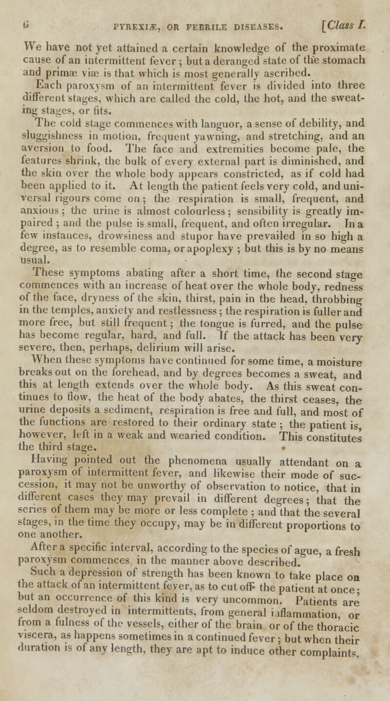 We have not yet attained a certain knowledge of the proximate cause of an intermittent fever ; but a deranged state of the stomach and prima} vise is that which is most generally ascribed. Each paroxysm of an intermittent fever is divided into three different stages, which are called the cold, the hot, and the sweat- ing stages, or tits. The cold stage commences with languor, a sense of debility, and sluggishness in motion, frequent yawning, and stretching, and an aversion to food. The face and extremities become pale, the features shrink, the bulk of every external part is diminished, and the skin over the whole body appears constricted, as if cold had been applied to it. At length the patient feels very cold, and uni- versal rigours come on; the respiration is small, frequent, and anxious; the urine is almost colourless; sensibility is greatly im- paired ; and the pulse is small, frequent, and often irregular. In a few instances, drowsiness and stupor have prevailed in so high a degree, as to resemble coma, or apoplexy ; but this is by no means usual. These symptoms abating after a short time, the second stage commences with an increase of heat over the whole body, redness of the face, dryness of the skin, thirst, pain in the head, throbbing in the temples, anxiety and restlessness; the respiration is fuller and more free, but still frequent; the tongue is furred, and the pulse has become regular, hard, and full. If the attack has been very severe, then, perhaps, delirium will arise. When these symptoms have continued for some time, a moisture breaks out on the forehead, and by degrees becomes a sweat, and this at length extends over the whole body. As this sweat con- tinues to flow, the heat of the body abates, the thirst ceases, the urine deposits a sediment, respiration is free and full, and most of the functions are restored to their ordinary state ; the patient is however, left in a weak and wearied condition. This constitutes the third stage. Having pointed out the phenomena usually attendant on a paroxysm of intermittent fever, and likewise their mode of suc- cession, it may not be unworthy of observation to notice, that in different cases they may prevail in different degrees; that the scries of them may be more or less complete ; and that the several stages, in the time they occupy, may be in different proportions to one another. After a specific interval, according to the species of ague, a fresh paroxysm commences in the manner above described. Such a depression of strength has been known to take place on the attack of an intermittent fever, as to cutoff- the patient at once- but an occurrence of this kind is very uncommon. Patients are' seldom destroyed in intermittents, from general hflammation or from a fulness of the vessels, either of the brain or of the thoracic viscera, as happens sometimes in a continued fever; but when their duration is of any length, they are apt to induce other complaint*