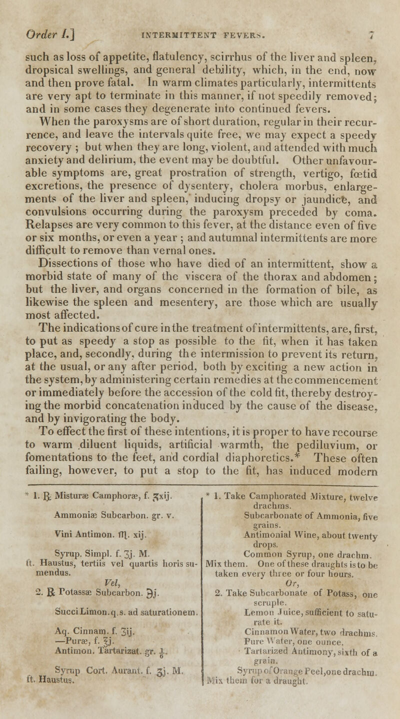 such as loss of appetite, flatulency, scirrhus of the liver and spleen, dropsical swellings, and general debility, which, in the end, now and then prove fatal. In warm climates particularly, intermittents are very apt to terminate in this manner, if not speedily removed; and in some cases they degenerate into continued fevers. When the paroxysms are of short duration, regular in their recur- rence, and leave the intervals quite free, we may expect a speedy recovery ; but when they are long, violent, and attended with much anxiety and delirium, the event may be doubtful. Other unfavour- able symptoms are, great prostration of strength, vertigo, foetid excretions, the presence of dysentery, cholera morbus, enlarge- ments of the liver and spleen, inducing dropsy or jaundice, and convulsions occurring during the paroxysm preceded by coma. Relapses are very common to this fever, at the distance even of five or six months, or even a year ; and autumnal intermittents are more difficult to remove than vernal ones. Dissections of those who have died of an intermittent, show a morbid state of many of the viscera of the thorax and abdomen; but the liver, and organs concerned in the formation of bile, as likewise the spleen and mesentery, are those which are usually most affected. The indications of cure in the treatment of intermittents, are, first, to put as speedy a stop as possible to the fit, when it has taken place, and, secondly, during the intermission to prevent its return, at the usual, or any after period, both by exciting a new action in the system, by administering certain remedies at the commencement or immediately before the accession of the cold fit, thereby destroy- ing the morbid concatenation induced by the cause of the disease, and by invigorating the body. To effect the first of these intentions, it is proper to have recourse to warm diluent liquids, artificial warmth, the pediluvium, or fomentations to the feet, arid cordial diaphoretics.* These often failing, however, to put a stop to the fit, has induced modern * tig; Misturae Camphorae, f. £xij. Ammonias Subcarbon. gr. v. Vini Antimon. tTJ,. xij. Syrup. Simpl. f. 3j. M. ft. Haustus, tertiis vel quartis horis su- mendus. Vel, 2. R Potassae Subcarbon. 9j. SucciLimon.q.s. ad saturationem. Aq. Cinnam. f. 3'j- —Pura;, f. |j. Antimon. Tartarizat. gr. i. Syrup Cort. Auram. f. 3J. M. ft. Haustus. * 1. Take Camphorated Mixture, twelve drachms. Subcarbonate of Ammonia, five grains. Antimonial Wine, about twenty drops. Common Syrup, one drachm. Mix them. One of these draughts is to b<; taken every three or four hours. Or, 2. Take Subcarbonate of Potass, one scruple. Lemon Juice, sufficient to satu- rate it. Cinnamon Water, two drachms. Pure Water, one ounce. Tartarized Antimony, sixth of a grain. p of Orange Peel, one drachm. IViix them for a draught.