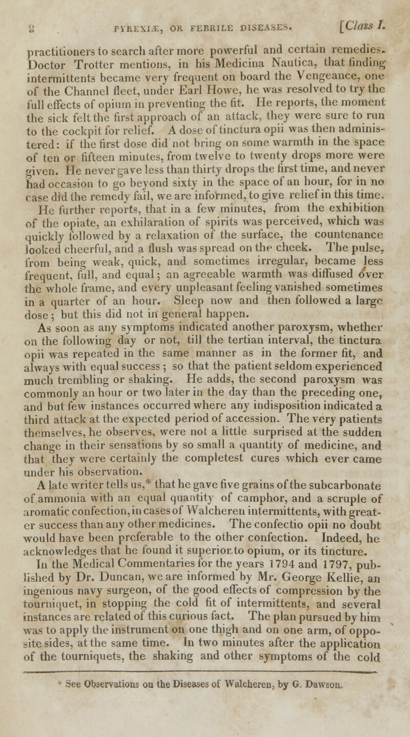 practitioners to search after more powerful and certain remedies. Doctor Trotter mentions, in his Medicina Nautica, that finding intermittents became very frequent on board the Vengeance, one of the Channel fleet, under Earl Howe, he was resolved to try the full effects of opium in preventing the fit. He reports, the moment the sick felt the first approach of an attack, they were sure to run to the cockpit for relief. A dose of tinctura opii was then adminis- tered: if the first dose did not bring on some warmth in the space of ten or fifteen minutes, from twelve to twenty drops more were given. He never gave less than thirty drops the first time, and never had occasion to go beyond sixty in the space of an hour, for in no case did the remedy fail, we are informed, to give relief in this time. He further reports, that in a few minutes, from the exhibition of the opiate, an exhilaration of spirits was perceived, which was quickly followed by a relaxation of the surface, the countenance looked cheerful, and a flush was spread on the cheek. The pulse, from being weak, quick, and sometimes irregular, became less frequent, full, and equal; an agreeable warmth was diffused over the whole frame, and every unpleasant feeling vanished sometimes in a quarter of an hour. Sleep now and then followed a large dose; but this did not in general happen. As soon as any symptoms indicated another paroxysm, whether on the following day or not, till the tertian interval, the tinctura opii was repeated in the same manner as in the former fit, and always with equal success ; so that the patient seldom experienced much trembling or shaking. He adds, the second paroxysm was commonly an hour or two later in the day than the preceding one, and but few instances occurred where any indisposition indicated a third attack at the expected period of accession. The very patients themselves, he observes, were not a little surprised at the sudden change in their sensations by so small a quantity of medicine, and that they were certainly the completest cures which ever came under his observation. A late writer tells us,* that he gave five grains of the subcarbonate of ammonia with an equal quantity of camphor, and a scruple of aromatic confection, in cases of Walcheren intermittents, with great- er success than any other medicines. The confectio opii no doubt would have been preferable to the other confection. Indeed, he acknowledges that he found it superior to opium, or its tincture. In the Medical Commentaries for the years 1794 and 1797, pub- lished by Dr. Duncan, we are informed by Mr. George Kellie, an ingenious navy surgeon, of the good effects of compression by the tourniquet, in stopping the cold fit of intermittents, and several instances are related of this curious fact. The plan pursued by him was to apply the instrument on one thigh and on one arm, of oppo- site sides, at the same time. In two minutes after the application of the tourniquets, the shaking and other symptoms of the cold * See Observations ou the Diseases of Walcheren, by G. Dawson,