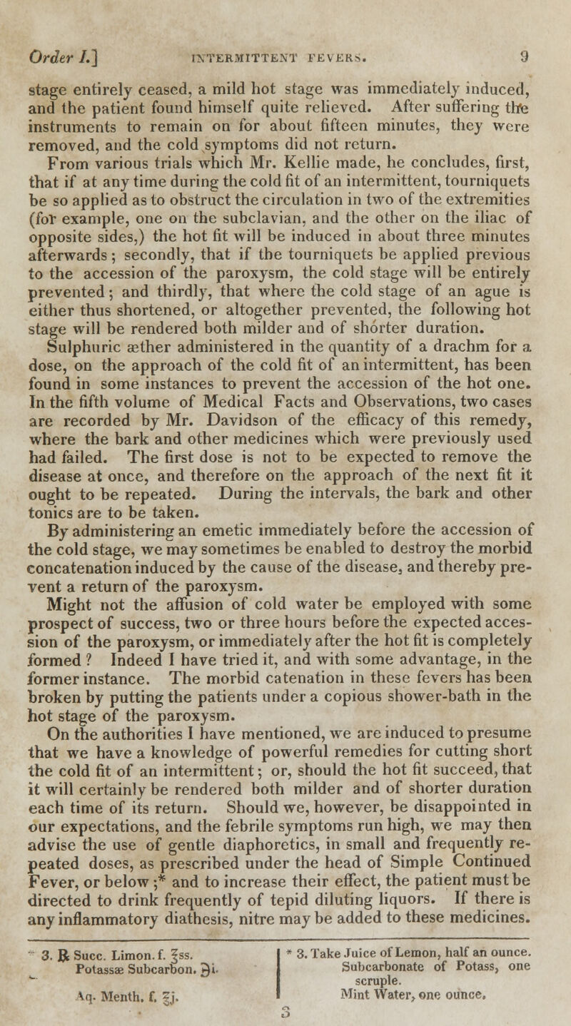 stage entirely ceased, a mild hot stage was immediately induced, and the patient found himself quite relieved. After suffering the instruments to remain on for about fifteen minutes, they were removed, and the cold symptoms did not return. From various trials which Mr. Kellie made, he concludes, first, that if at any time during the cold fit of an intermittent, tourniquets be so applied as to obstruct the circulation in two of the extremities (for example, one on the subclavian, and the other on the iliac of opposite sides,) the hot fit will be induced in about three minutes afterwards; secondly, that if the tourniquets be applied previous to the accession of the paroxysm, the cold stage will be entirely prevented; and thirdly, that where the cold stage of an ague is either thus shortened, or altogether prevented, the following hot stage will be rendered both milder and of shorter duration. Sulphuric aether administered in the quantity of a drachm for a dose, on the approach of the cold fit of an intermittent, has been found in some instances to prevent the accession of the hot one. In the fifth volume of Medical Facts and Observations, two cases are recorded by Mr. Davidson of the efficacy of this remedy, where the bark and other medicines which were previously used had failed. The first dose is not to be expected to remove the disease at once, and therefore on the approach of the next fit it ought to be repeated. During the intervals, the bark and other tonics are to be taken. By administering an emetic immediately before the accession of the cold stage, we may sometimes be enabled to destroy the morbid concatenation induced by the cause of the disease3 and thereby pre- vent a return of the paroxysm. Might not the affusion of cold water be employed with some prospect of success, two or three hours before the expected acces- sion of the paroxysm, or immediately after the hot fit is completely formed ? Indeed I have tried it, and with some advantage, in the former instance. The morbid catenation in these fevers has been broken by putting the patients under a copious shower-bath in the hot stage of the paroxysm. On the authorities I have mentioned, we are induced to presume that we have a knowledge of powerful remedies for cutting short the cold fit of an intermittent; or, should the hot fit succeed, that it will certainly be rendered both milder and of shorter duration each time of its return. Should we, however, be disappointed in our expectations, and the febrile symptoms run high, we may then advise the use of gentle diaphoretics, in small and frequently re- peated doses, as prescribed under the head of Simple Continued Fever, or below ;* and to increase their effect, the patient must be directed to drink frequently of tepid diluting liquors. If there is any inflammatory diathesis, nitre may be added to these medicines. 3. R Succ. Limon. f. f ss. Potassae Subcarbon. ^i. Vq. Menth. f. gj. * 3. Take Juice of Lemon, half an ounce. Subcarbonate of Potass, one scruple. Mint Water, one ounce.