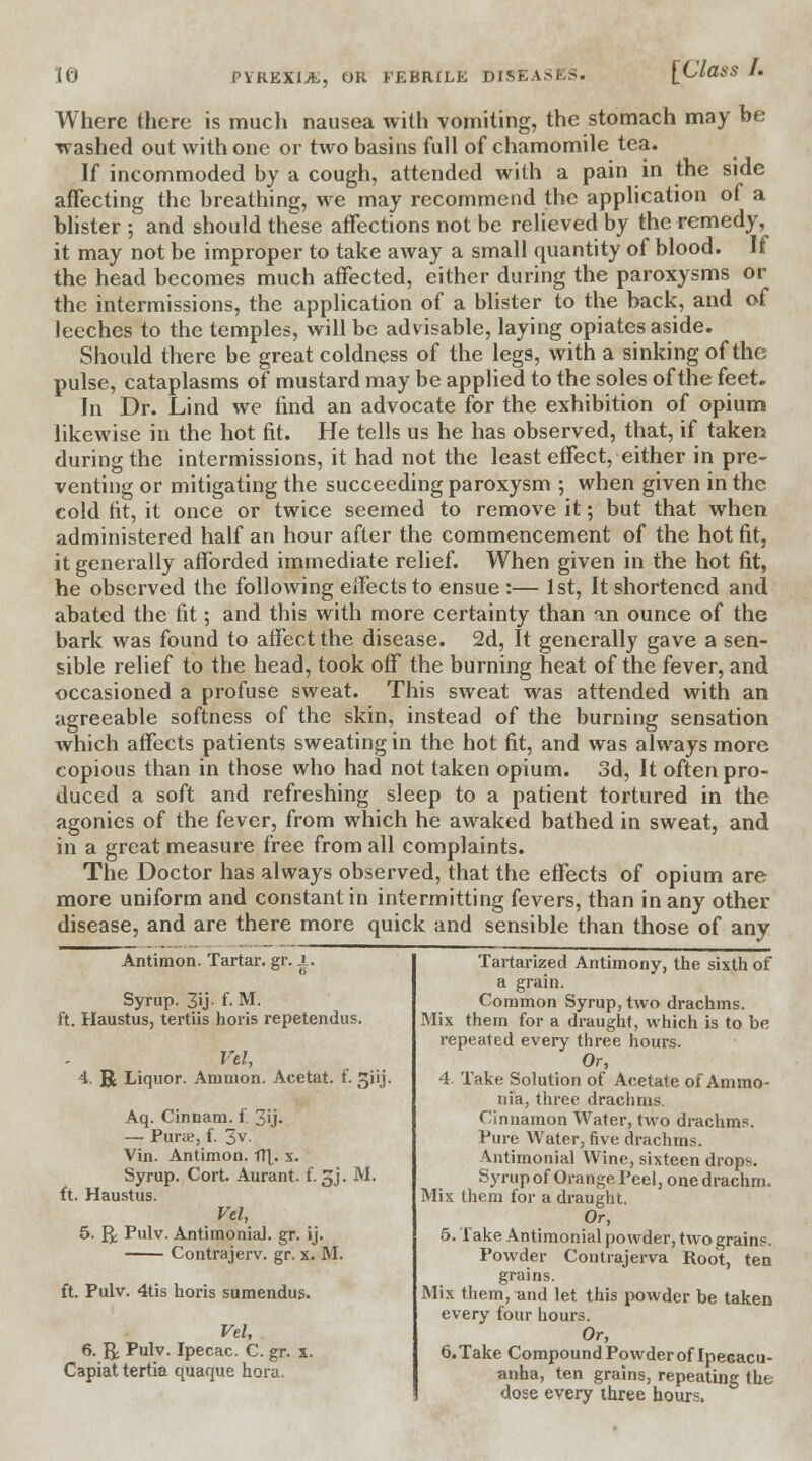 I. Where there is much nausea with vomiting, the stomach may be washed out with one or two basins full of chamomile tea. If incommoded by a cough, attended with a pain in the side affecting the breathing, we may recommend the application of a blister ; and should these affections not be relieved by the remedy, it may not be improper to take away a small quantity of blood. If the head becomes much affected, either during the paroxysms or the intermissions, the application of a blister to the back, and of leeches to the temples, will be advisable, laying opiates aside. Should there be great coldness of the legs, with a sinking of the pulse, cataplasms of mustard may be applied to the soles of the feet. In Dr. Lind we find an advocate for the exhibition of opium likewise in the hot fit. He tells us he has observed, that, if taken during the intermissions, it had not the least effect, either in pre- venting or mitigating the succeeding paroxysm ; when given in the cold fit, it once or twice seemed to remove it; but that when administered half an hour after the commencement of the hot fit, it generally afforded immediate relief. When given in the hot fit, he observed the following effects to ensue :— 1st, It shortened and abated the fit; and this with more certainty than an ounce of the bark was found to affect the disease. 2d, It generally gave a sen- sible relief to the head, took off the burning heat of the fever, and occasioned a profuse sweat. This sweat was attended with an agreeable softness of the skin, instead of the burning sensation which affects patients sweating in the hot fit, and was always more copious than in those who had not taken opium. 3d, It often pro- duced a soft and refreshing sleep to a patient tortured in the agonies of the fever, from which he awaked bathed in sweat, and in a great measure free from all complaints. The Doctor has always observed, that the effects of opium are more uniform and constant in intermitting fevers, than in any other disease, and are there more quick and sensible than those of any Antimon. Tartar, gr. .1. Syrup. 3U- f. M. ft. Haustus, tertiis horis repetendus. Vel, 4. R Liquor. Ammon. Acetat. f. Jjiij. Aq. Cinnam. f. 3ij- — Purae, f. 3v. Vin. Antimon. fT[. x. Syrup. Cort. Aurant. f. 3J. M. ft. Haustus. Vel, 5. ft; Pulv. Antimonial. gr. ij. Contrajerv. gr. x. M. ft. Pulv. 4tis horis sumendus. Vel, 6. R Pulv. Ipecac. C. gr. x. Capiat tertia quaque hora. Tartarized Antimony, the sixth of a grain. Common Syrup, two drachms. Mix them for a draught, which is to be repeated every three hours. Or, 4. Take Solution of Acetate of Ammo- nia, three drachms. Cinnamon Water, two drachms. Pure Water, five drachms. ■Vntimonial Wine, sixteen drop-. Syrup of Orange Peel, one drachm. Mix them for a draught. Or, 5.1 ake Antimonial powder, two grains. Powder Contrajerva Root, ten grains. Mix them, and let this powder be taken every four hours. Or, 6. Take Compound Powder of Ipecacu- anha, ten grains, repeating the dose every three hours.