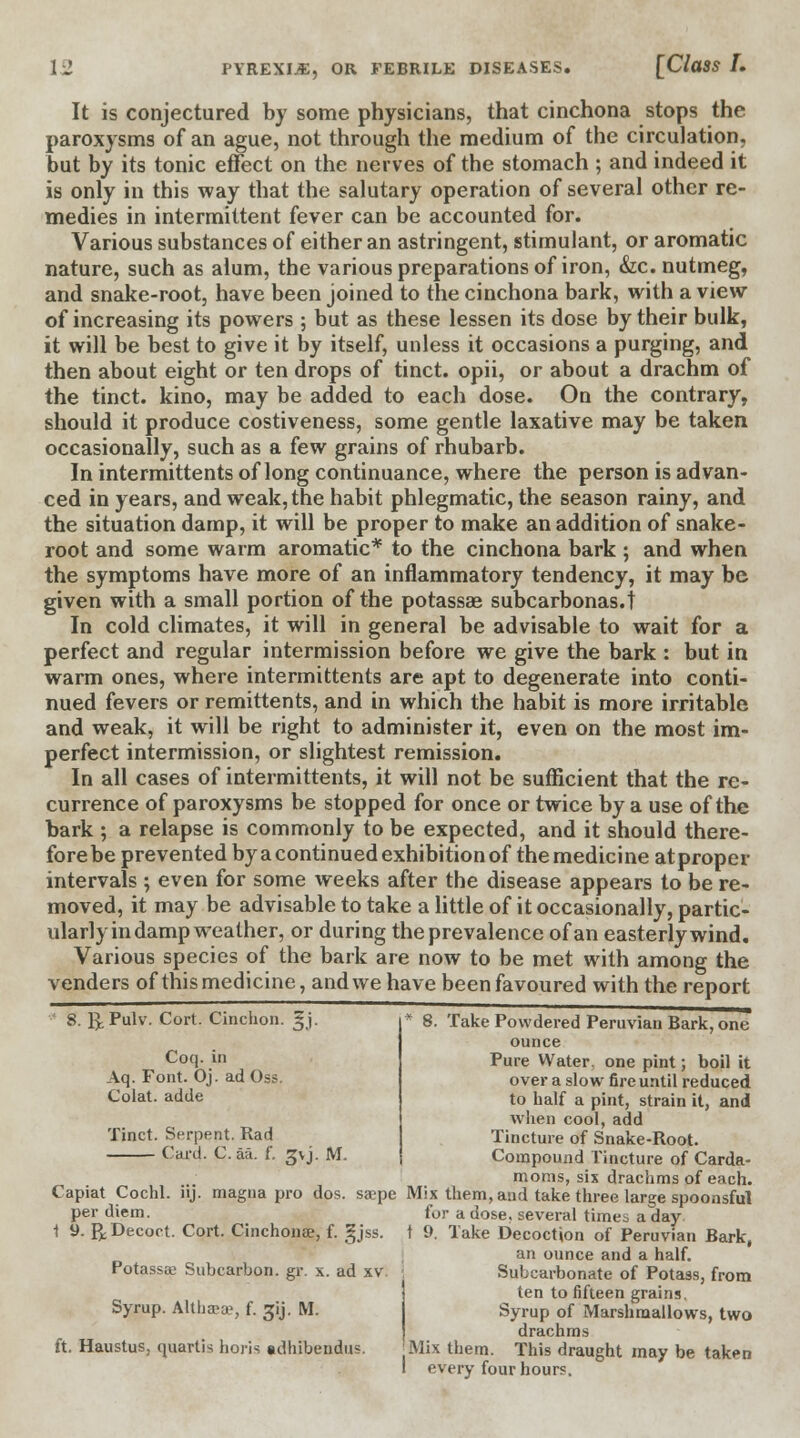 It is conjectured by some physicians, that cinchona stops the paroxysms of an ague, not through the medium of the circulation, but by its tonic effect on the nerves of the stomach ; and indeed it is only in this way that the salutary operation of several other re- medies in intermittent fever can be accounted for. Various substances of either an astringent, stimulant, or aromatic nature, such as alum, the various preparations of iron, &c. nutmeg, and snake-root, have been joined to the cinchona bark, with a view of increasing its powers; but as these lessen its dose by their bulk, it will be best to give it by itself, unless it occasions a purging, and then about eight or ten drops of tinct. opii, or about a drachm of the tinct. kino, may be added to each dose. On the contrary, should it produce costiveness, some gentle laxative may be taken occasionally, such as a few grains of rhubarb. In intermittents of long continuance, where the person is advan- ced in years, and weak, the habit phlegmatic, the season rainy, and the situation damp, it will be proper to make an addition of snake- root and some warm aromatic* to the cinchona bark ; and when the symptoms have more of an inflammatory tendency, it may be given with a small portion of the potassae subcarbonas.t In cold climates, it will in general be advisable to wait for a perfect and regular intermission before we give the bark : but in warm ones, where intermittents are apt to degenerate into conti- nued fevers or remittents, and in which the habit is more irritable and weak, it will be right to administer it, even on the most im- perfect intermission, or slightest remission. In all cases of intermittents, it will not be sufficient that the re- currence of paroxysms be stopped for once or twice by a use of the bark ; a relapse is commonly to be expected, and it should there- fore be prevented by a continued exhibition of the medici ne at proper intervals ; even for some weeks after the disease appears to be re- moved, it may be advisable to take a little of it occasionally, partic- ularly in damp weather, or during the prevalence of an easterly wind. Various species of the bark are now to be met with among the venders of this medicine, and we have been favoured with the report 8. RPulv. Cort. Cinchon. §j. Coq. in Aq. Font. Oj. ad Oss. Colat. adde Tinct. Serpent. Rad Card. C. aa. f. gvj. M. Take Powdered Peruvian Bark, one ounce Pure Water, one pint; boil it over a slow fire until reduced to half a pint, strain it, and when cool, add Tincture of Snake-Root. Compound Tincture of Carda- moms, six drachms of each. Capiat Cochl. iij. magna pro dos. sa?pe Mix them, and take three large spoonsful per diem. for a dose, several times a day \ 9. R Decoct. Cort. Cinchona?, f. gjss. t 9. Take Decoction of Peruvian Bark, an ounce and a half. Subcarbonate of Potass, from Potassa; Subcarbon. gr. x. ad xv Syrup. Althjeae, f. gij. M. ten to fifteen grains. Syrup of Marshmallows, two drachms ft. Haustus, quartis horis adhibendus. J Mix them. This draught may be taken every four hours.