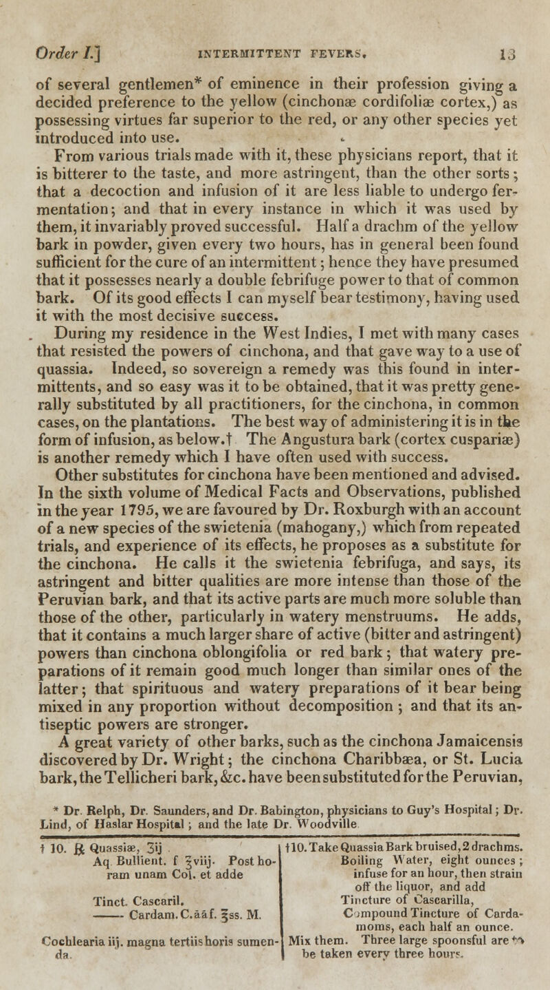 of several gentlemen* of eminence in their profession giving a decided preference to the yellow (cinchonae cordifoliae cortex,) as possessing virtues far superior to the red, or any other species yet introduced into use. From various trials made with it, these physicians report, that it is bitterer to the taste, and more astringent, than the other sorts; that a decoction and infusion of it are less liable to undergo fer- mentation; and that in every instance in which it was used by them, it invariably proved successful. Half a drachm of the yellow bark in powder, given every two hours, has in general been found sufficient for the cure of an intermittent; hence they have presumed that it possesses nearly a double febrifuge power to that of common bark. Of its good effects I can myself bear testimony, having used it with the most decisive success. During my residence in the West Indies, I met with many cases that resisted the powers of cinchona, and that gave way to a use of quassia. Indeed, so sovereign a remedy was this found in inter- mittents, and so easy was it to be obtained, that it was pretty gene- rally substituted by all practitioners, for the cinchona, in common cases, on the plantations. The best way of administering it is in the form of infusion, as below.t The A ngustura bark (cortex cuspariae) is another remedy which I have often used with success. Other substitutes for cinchona have been mentioned and advised. In the sixth volume of Medical Facts and Observations, published in the year 1795, we are favoured by Dr. Roxburgh with an account of a new species of the swietenia (mahogany,) which from repeated trials, and experience of its effects, he proposes as a substitute for the cinchona. He calls it the swietenia febrifuga, and says, its astringent and bitter qualities are more intense than those of the Peruvian bark, and that its active parts are much more soluble than those of the other, particularly in watery menstruums. He adds, that it contains a much larger share of active (bitter and astringent) powers than cinchona oblongifolia or red bark; that watery pre- parations of it remain good much longer than similar ones of the latter; that spirituous and watery preparations of it bear being mixed in any proportion without decomposition ; and that its an- tiseptic powers are stronger. A great variety of other barks, such as the cinchona Jamaicensis discovered by Dr. Wright; the cinchona Charibbaea, or St. Lucia bark, the Tellicheri bark, &c. have been substituted for the Peruvian, * Dr. Relph, Dr. Saunders, and Dr. Babington, physicians to Guy's Hospital; Dr. Lind, of Haslar Hospital; and the late Dr. Woodville t 10. & Quassiae, 3'ij Aq Bullient. f §viij. Post ho- ram unam Col. et adde Tinct. Cascaril. Cardam.C.aaf. jjss. M. Cochlearia iij. magna tertiis horis suraen- 110. Take Quassia Bark bruised, 2 drachms. Boiling Water, eight ounces ; infuse for an hour, then strain off the liquor, and add Tincture of Cascarilla, Compound Tincture of Carda- moms, each half an ounce. Mix them. Three large spoonsful are tft