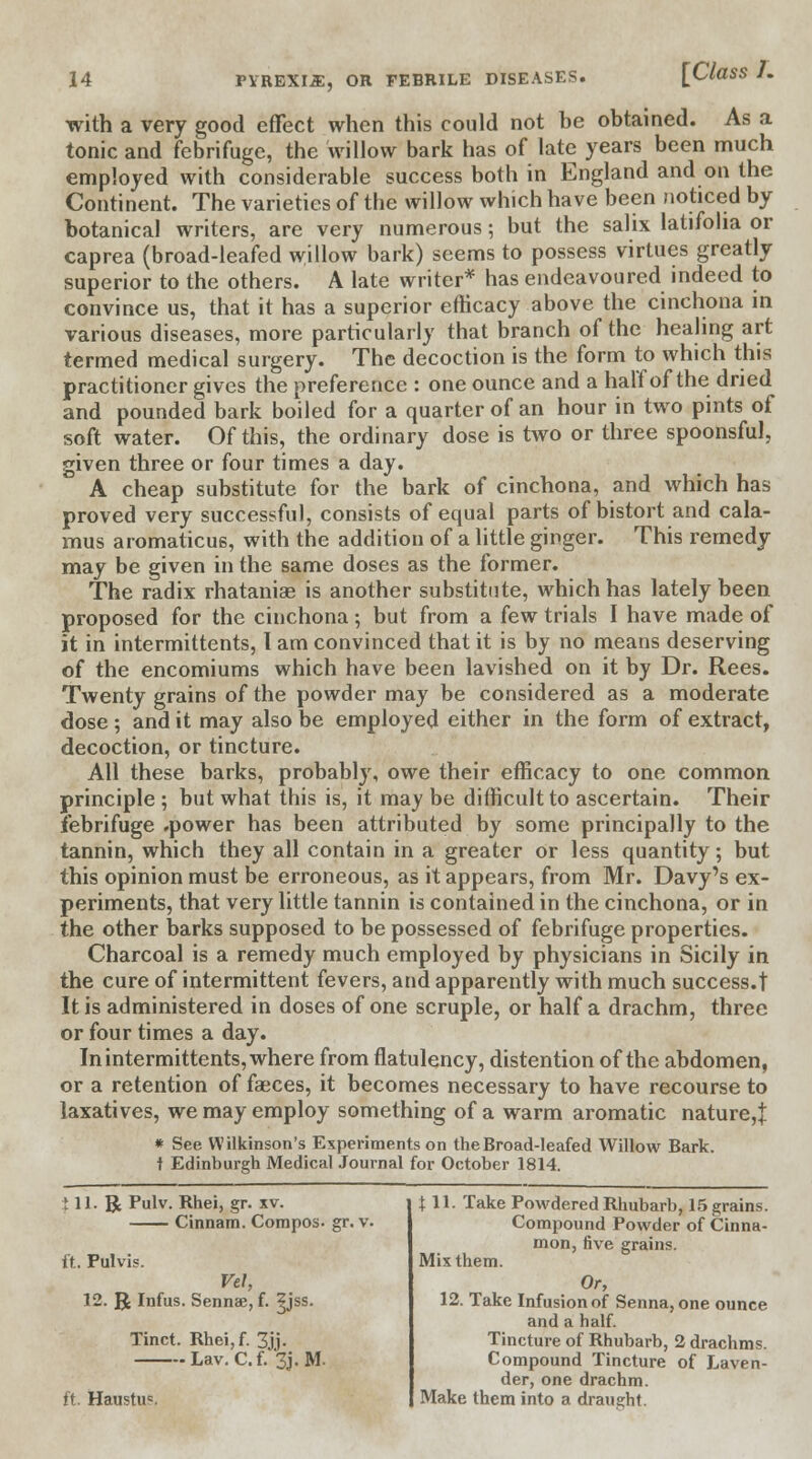 [Class h with a very good effect when this could not be obtained. As a tonic and febrifuge, the willow bark has of late years been much employed with considerable success both in England and on the Continent. The varieties of the willow which have been noticed by botanical writers, are very numerous; but the salix latifolia or caprea (broad-leafed willow bark) seems to possess virtues greatly superior to the others. A late writer* has endeavoured indeed to convince us, that it has a superior efficacy above the cinchona in various diseases, more particularly that branch of the healing art termed medical surgery. The decoction is the form to which this practitioner gives the preference : one ounce and a half of the dried and pounded bark boiled for a quarter of an hour in two pints of soft water. Of this, the ordinary dose is two or three spoonsful, given three or four times a day. A cheap substitute for the bark of cinchona, and which has proved very successful, consists of equal parts of bistort and cala- mus aromaticus, with the addition of a little ginger. This remedy may be given in the same doses as the former. The radix rhataniae is another substitute, which has lately been proposed for the cinchona; but from a few trials I have made of it in intermittents, I am convinced that it is by no means deserving of the encomiums which have been lavished on it by Dr. Rees. Twenty grains of the powder may be considered as a moderate dose ; and it may also be employed either in the form of extract, decoction, or tincture. All these barks, probably, owe their efficacy to one common principle ; but what this is, it may be difficult to ascertain. Their febrifuge .power has been attributed by some principally to the tannin, which they all contain in a greater or less quantity; but this opinion must be erroneous, as it appears, from Mr. Davy's ex- periments, that very little tannin is contained in the cinchona, or in the other barks supposed to be possessed of febrifuge properties. Charcoal is a remedy much employed by physicians in Sicily in the cure of intermittent fevers, and apparently with much success.t It is administered in doses of one scruple, or half a drachm, three or four times a day. In intermittents, where from flatulency, distention of the abdomen, or a retention of faeces, it becomes necessary to have recourse to laxatives, we may employ something of a warm aromatic nature,t * See Wilkinson's Experiments on the Broad-leafed Willow Bark, t Edinburgh Medical Journal for October 1814. ill. R Pulv. Rhei, gr. xv. Cinnam. Compos, gr. v. ft. Pulvis. Vel, 12. R Infus. Sennae, f. ^jss. Tinct. Rhei,f. 3jj. Lav. C.f. 3j. M. ft. Haustu°. X 11. Take Powdered Rhubarb, 15 grains. Compound Powder of Cinna- mon, five grains. Mix them. Or, 12. Take Infusion of Senna, one ounce and a half. Tincture of Rhubarb, 2 drachms. Compound Tincture of Laven- der, one drachm. Make them into a draught.