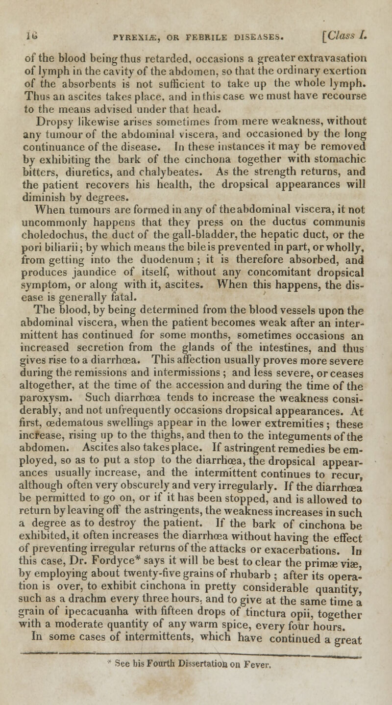 of the blood being thus retarded, occasions a greater extravasation of lymph in the cavity of the abdomen, so that the ordinary exertion of the absorbents is not sufficient to take up the whole lymph. Thus an ascites takes place, and in this case we must have recourse to the means advised under that head. Dropsy likewise arises sometimes from mere weakness, without any tumour of the abdominal viscera, and occasioned by the long continuance of the disease. In these instances it may be removed by exhibiting the bark of the cinchona together with stomachic bitters, diuretics, and chalybeates. As the strength returns, and the patient recovers his health, the dropsical appearances will diminish by degrees. When tumours are formed in any of the abdominal viscera, it not uncommonly happens that they press on the ductus communis choledochus, the duct of the gall-bladder, the hepatic duct, or the pori biliarii; by which means the bile is prevented in part, or wholly, from getting into the duodenum ; it is therefore absorbed, and produces jaundice of itself, without any concomitant dropsical symptom, or along with it, ascites. When this happens, the dis- ease is generally fatal. The blood, by being determined from the blood vessels upon the abdominal viscera, when the patient becomes weak after an inter- mittent has continued for some months, sometimes occasions an increased secretion from the glands of the intestines, and thus gives rise to a diarrhoea. This affection usually proves more severe during the remissions and intermissions ; and less severe, or ceases altogether, at the time of the accession and during the time of the paroxysm. Such diarrhoea tends to increase the weakness consi- derably, and not unfrequently occasions dropsical appearances. At first, oedematous swellings appear in the lower extremities; these increase, rising up to the thighs, and then to the integuments of the abdomen. Ascites also takes place. If astringent remedies be em- ployed, so as to put a stop to the diarrhoea, the dropsical appear- ances usually increase, and the intermittent continues to recur although often very obscurely and very irregularly. If the diarrhoea be permitted to go on, or if it has been stopped, and is allowed to return by leaving off the astringents, the weakness increases in such a degree as to destroy the patient. If the bark of cinchona be exhibited, it often increases the diarrhoea without having the effect of preventing irregular returns of the attacks or exacerbations. In this case, Dr. Fordyce* says it will be best to clear the primae vise by employing about twenty-five grains of rhubarb ; after its opera- tion is over, to exhibit cinchona in pretty considerable quantity such as a drachm every three hours, and to give at the same time a grain of ipecacuanha with fifteen drops of tinctura opii, together with a moderate quantity of any warm spice, every four hours. In some cases of intermittents, which have continued a great See bis Fourth Dissertation on Fever.