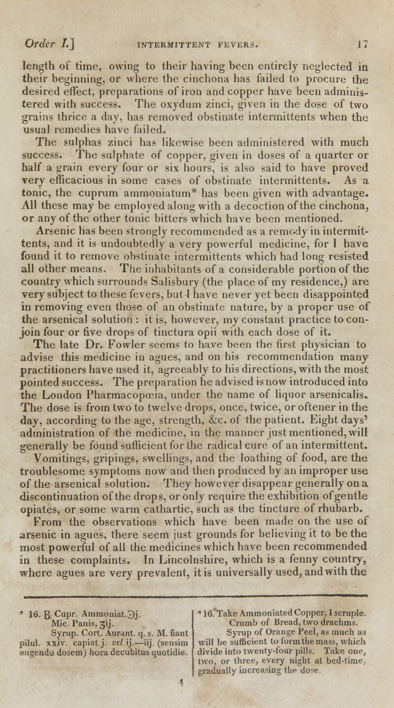 length of time, owing to their having been entirely neglected in their beginning, or where the cinchona has failed to procure the desired effect, preparations of iron and copper have been adminis- tered with success. The oxydum zinci, given in the dose of two grains thrice a day, has removed obstinate intermittents when the usual remedies have failed. The sulphas zinci has likewise been administered with much success. The sulphate of copper, given in doses of a quarter or half a grain every four or six hours, is also said to have proved very efficacious in some cases of obstinate intermittents. As a tonic, the cuprum ammoniatum* has been given with advantage. All these may be employed along with a decoction of the cinchona, or any of the other tonic bitters which have been mentioned. Arsenic has been strongly recommended as a remedy in intermit- tents, and it is undoubtedly a very powerful medicine, for I have found it to remove obstinate intermittents which had long resisted all other means. The inhabitants of a considerable portion of the country which surrounds Salisbury (the place of my residence,) are very subject to these fevers, but 1 have never yet been disappointed in removing even those of an obstinate nature, by a proper use of the arsenical solution : it is, however, my constant practice to con- join four or five drops of tinctura opii with each dose of it. The late Dr. Fowler seems to have been the first physician to advise this medicine in agues, and on his recommendation many practitioners have used it, agreeably to his directions, with the most pointed success. The preparation he advised is now introduced into the London Pharmacopoeia, under the name of liquor arsenicalis. The dose is from two to twelve drops, once, twice, or oftener in the day, according to the age, strength, &c. of the patient. Eight days' administration of the medicine, in the manner just mentioned, will generally be found sufficient for the radical cure of an intermittent. Vomitings, gripings, swellings, and the loathing of food, are the troublesome symptoms now and then produced by an improper use of the arsenical solution. They however disappear generally on a discontinuation of the drops, or only require the exhibition of gentle opiates, or some warm cathartic, such as the tincture of rhubarb. From the observations which have been made on the use of arsenic in agues, there seem just grounds for believing it to be the most powerful of all the medicines which have been recommended in these complaints. In Lincolnshire, which is a fenny country, where agues are very prevalent, it is universally used, and with the * 16. g;Cupr. Ammoniat.3j. Mic. Panis, sjij. Syrup. Cort. Aurant. q. s. M. fiant pilul. xxiv. capiat j. vd\).—iij. (sensim augendo dosem) hora decubitus quotidie. * 16 Take Ammoniated Copper, 1 scruple. Crumb of Bread, two drachms. Syrup of Orange Peel, as much as will be sufficient to form the mass, which divide into twenty-four pills. Take one, two, or three, every night at bed-time, gradually increasing the do?e,