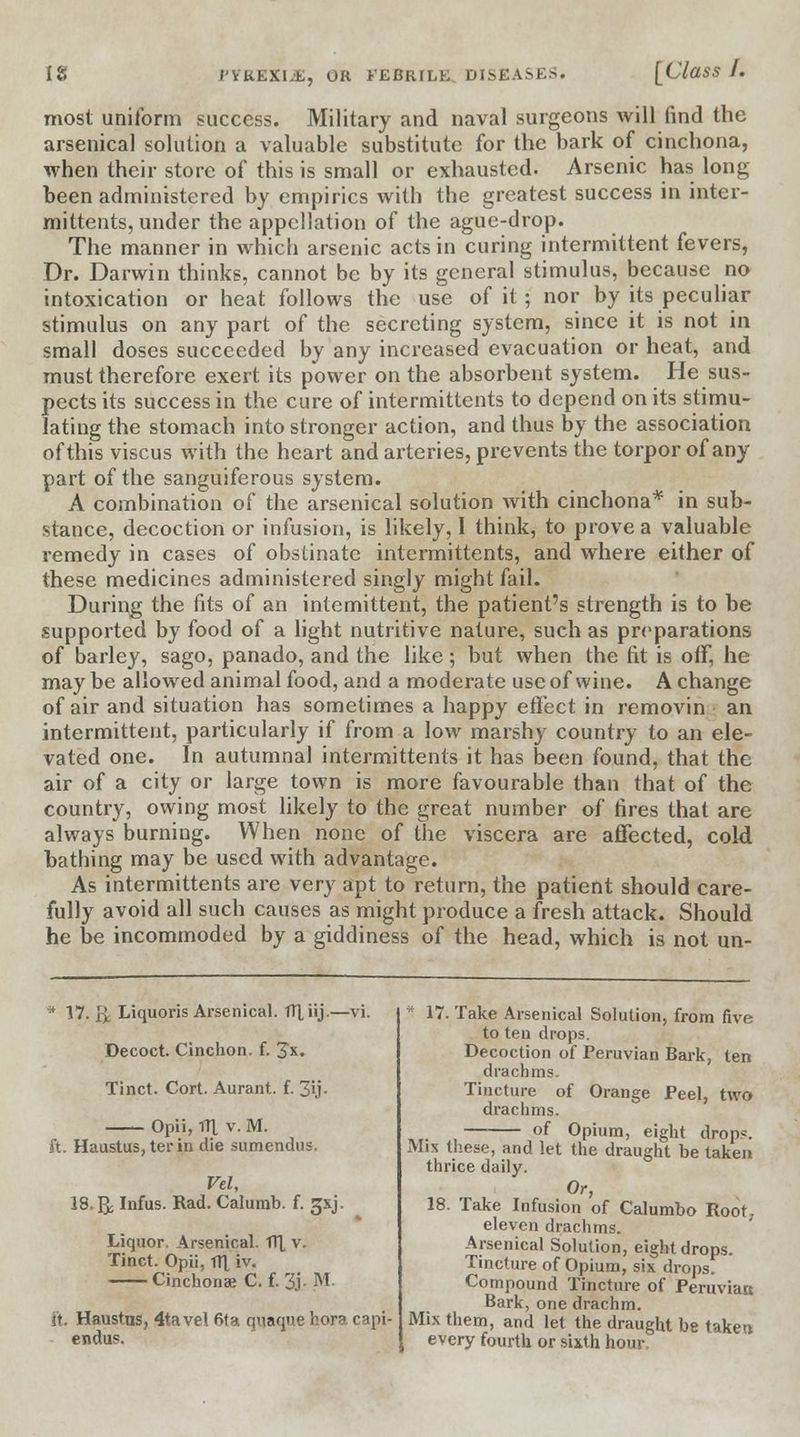 most uniform success. Military and naval surgeons will find the arsenical solution a valuable substitute for the bark of cinchona, when their store of this is small or exhausted. Arsenic has long been administered by empirics with the greatest success in inter- mittents, under the appellation of the ague-drop. The manner in which arsenic acts in curing intermittent fevers, Dr. Darwin thinks, cannot be by its general stimulus, because no intoxication or heat follows the use of it; nor by its peculiar stimulus on any part of the secreting system, since it is not in small doses succeeded by any increased evacuation or heat, and must therefore exert its power on the absorbent system. He sus- pects its success in the cure of intermittents to depend on its stimu- lating the stomach into stronger action, and thus by the association ofthisviscus with the heart and arteries, prevents the torpor of any part of the sanguiferous system. A combination of the arsenical solution with cinchona* in sub- stance, decoction or infusion, is likely, 1 think, to prove a valuable remedy in cases of obstinate intermittents, and where either of these medicines administered singly might fail. During the fits of an intemittent, the patient's strength is to be supported by food of a light nutritive nature, such as preparations of barley, sago, panado, and the like; but when the fit is off, he maybe allowed animal food, and a moderate use of wine. A change of air and situation has sometimes a happy effect in removin an intermittent, particularly if from a low marshy country to an ele- vated one. In autumnal intermittents it has been found, that the air of a city or large town is more favourable than that of the country, owing most likely to the great number of fires that are always burning. When none of the viscera are affected, cold bathing may be used with advantage. As intermittents are very apt to return, the patient should care- fully avoid all such causes as might produce a fresh attack. Should he be incommoded by a giddiness of the head, which is not un- * 17. \y. Liquoris Arsenical, flliij.—vi. Decoct. Cinchon. f. Jx. Tinct. Cort. Aurant. f. 3U- Opii, fll v. M. ft. Haustus, ter in die sumendus. Vel, IS.& Infus. Rad. Calumb. f. 3SJ. Liquor. Arsenical. H[ v. Tinct. Opii, tTI iv. Cinchonse C. f. 3j. M. ft. Haustus, 4tavel 61a quaque bora capi- endo. * 17. Take Arsenical Solution, from five to ten drops. Decoction of Peruvian Bark, ten drachms. Tincture of Orange Peel, two drachms. of Opium, eight drop?. Mix these, and let the draught be taken thrice daily. Or, 18. Take Infusion of Calumbo Root, eleven drachms. Arsenical Solution, eight drops. Tincture of Opium, six drops. Compound Tincture of Peruvian Bark, one drachm. Mix them, and let the draught be taken every fourth, or sixth hour,