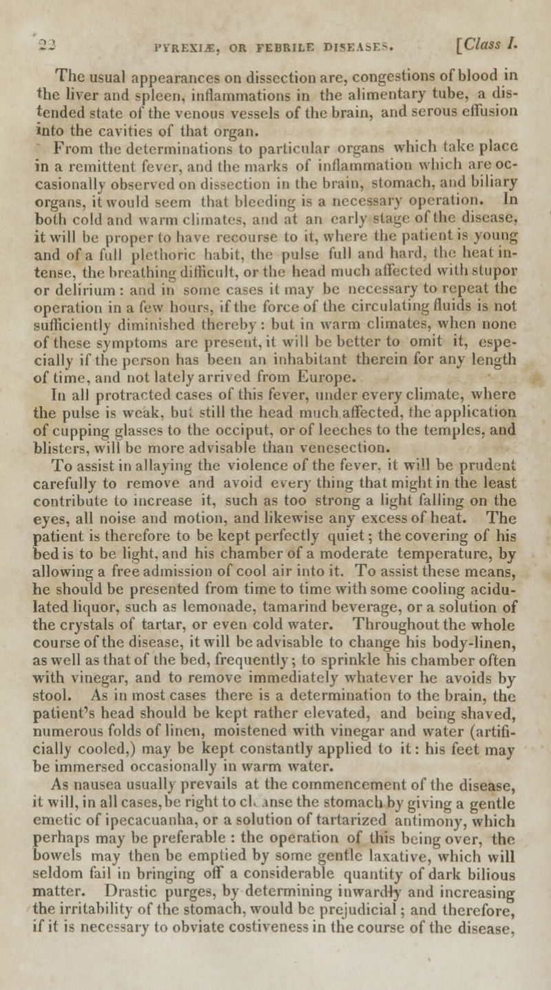 The usual appearances on dissection are, congestions of blood in the liver and spleen, inflammations in the alimentary tube, a dis- tended state of the venous vessels of the brain, and serous effusion into the cavities of that organ. From the determinations to particular organs which take place in a remittent fever, and the marks of inflammation winch are oc- casionally observed on dissection in the brain, stomach, and biliary organs, it would seem that bleeding is a necessary operation. In both cold and warm climates, and at an early stage of the disease, it will be proper to have recourse to it, where the patient is young and of a full plethoric habit, the pulse full and hard, the heat in- tense, the breathing difficult, or the head much affected with stupor or delirium : and in some cases it may be necessary to repeat the operation in a few hours, if the force of the circulating fluids is not sufficiently diminished thereby: but in warm climates, when none of these symptoms are present, it will be better to omit it, espe- cially if the person has been an inhabitant therein for any length of time, and not lately arrived from Europe. In all protracted cases of this fever, under every climate, where the pulse is weak, but still the head much affected, the application of cupping glasses to the occiput, or of leeches to the temples, and blisters, will be more advisable than venesection. To assist in allaying the violence of the fever, it will be prudent carefully to remove and avoid every thing that might in the least contribute to increase it, such as too strong a light falling on the eyes, all noise and motion, and likewise any excess of heat. The patient is therefore to be kept perfectly quiet; the covering of his bed is to be light, and his chamber of a moderate temperature, by allowing a free admission of cool air into it. To assist these means, he should be presented from time to time with some cooling acidu- lated liquor, such as lemonade, tamarind beverage, or a solution of the crystals of tartar, or even cold water. Throughout the whole course of the disease, it will be advisable to change his body-linen, as well as that of the bed, frequently; to sprinkle his chamber often with vinegar, and to remove immediately whatever he avoids by stool. As in most cases there is a determination to the brain, the patient's head should be kept rather elevated, and being shaved, numerous folds of linen, moistened with vinegar and water (artifi- cially cooled,) may be kept constantly applied to it: his feet may be immersed occasionally in warm water. As nausea usually prevails at the commencement of the disease, it will, in all cases,be right to cK .mse the stomach by giving a gentle emetic of ipecacuanha, or a solution of tartarized antimony, which perhaps may be preferable : the operation of this being over, the bowels may then be emptied by some gentle laxative, which will seldom fail in bringing off a considerable quantity of dark bilious matter. Drastic purges, by determining inwardly and increasing the irritability of the stomach, would be prejudicial; and therefore, if it is necessary to obviate costiveness in the course of the disease,