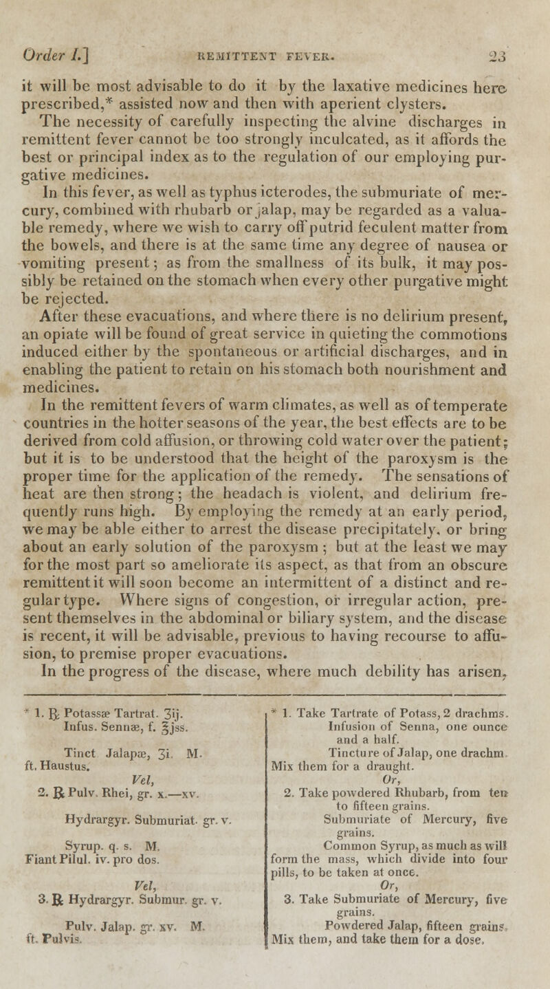 it will be most advisable to do it by the laxative medicines here prescribed,* assisted now and then with aperient clysters. The necessity of carefully inspecting the alvine discharges in remittent fever cannot be too strongly inculcated, as it affords the best or principal index as to the regulation of our employing pur- gative medicines. In this fever, as well as typhus icterodes, the submuriate of mer- cury, combined with rhubarb or jalap, may be regarded as a valua- ble remedy, where we wish to carry off putrid feculent matter from the bowels, and there is at the same time any degree of nausea or vomiting present; as from the smallness of its bulk, it may pos- sibly be retained on the stomach when every other purgative might be rejected. After these evacuations, and where there is no delirium present, an opiate will be found of great service in quieting the commotions induced either by the spontaneous or artificial discharges, and in enabling the patient to retain on his stomach both nourishment and medicines. In the remittent fevers of warm climates, as well as of temperate countries in the hotter seasons of the year, the best effects are to be derived from cold affusion, or throwing cold water over the patient; but it is to be understood that the height of the paroxysm is the proper time for the application of the remedy. The sensations of neat are then strong; the headach is violent, and delirium fre- quently runs high. By employing the remedy at an early period, we may be able either to arrest the disease precipitately, or bring about an early solution of the paroxysm ; but at the least we may for the most part so ameliorate its aspect, as that from an obscure remittent it will soon become an intermittent of a distinct and re- gular type. Where signs of congestion, or irregular action, pre- sent themselves in the abdominal or biliary system, and the disease is recent, it will be advisable, previous to having recourse to affu- sion, to premise proper evacuations. In the progress of the disease, where much debility has arisen. * 1. gj Potassa? Tartrat. 3ij. Infus. Sennae, f. §jss. Tinct Jalapai, 3i M. ft, Haustus. Vel, 2. R Pulv. Rhei, gr. x.—xv. Hydrargyr. Submuriat gr. v. Syrup, q. s. M. Fiant Pilul. iv. pro dos. Vel, 3. R Hydrargyr. Submur. gr. v. Pulv. Jalap, gr. xv. M. ft. Pulvis. * 1. Take Tartrate of Potass, 2 drachms. Infusion of Senna, one ounce and a half. Tincture of Jalap, one drachm Mix them for a draught. Or, 2. Take powdered Rhubarb, from ten to fifteen grains. Submuriate of Mercury, five grains. Common Syrup, as much as will form the mass, which divide into four pills, to be taken at once. Or, 3. Take Submuriate of Mercury, five grains. Powdered Jalap, fifteen grain?. Mix them, and take them for a dose,