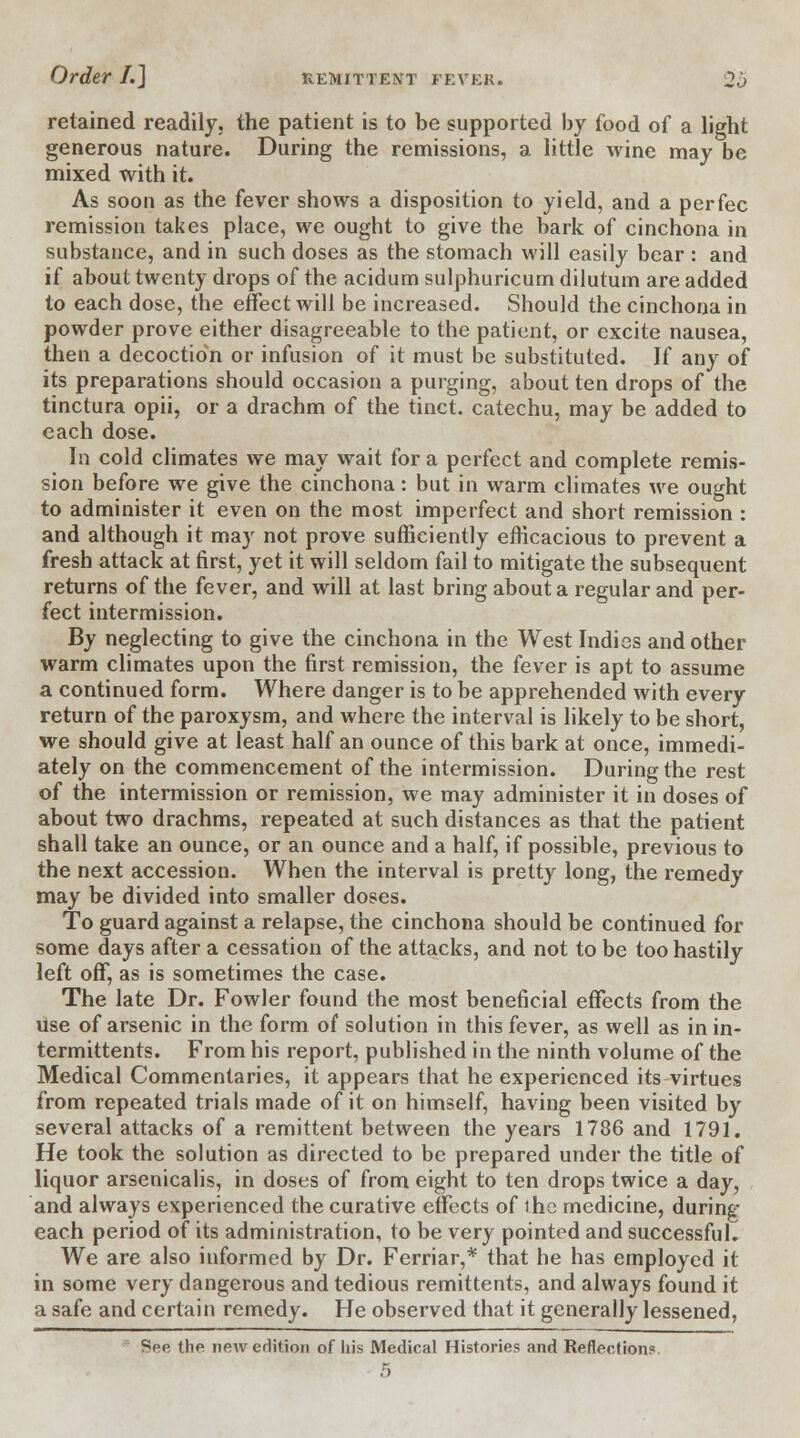 retained readily, the patient is to be supported by food of a light generous nature. During the remissions, a little wine may be mixed with it. As soon as the fever shows a disposition to yield, and a per fee remission takes place, we ought to give the bark of cinchona in substance, and in such doses as the stomach will easily bear : and if about twenty drops of the acidum sulphuricum dilutum are added to each dose, the effect will be increased. Should the cinchona in powder prove either disagreeable to the patient, or excite nausea, then a decoction or infusion of it must be substituted. If any of its preparations should occasion a purging, about ten drops of the tinctura opii, or a drachm of the tinct. catechu, may be added to each dose. In cold climates we may wait for a perfect and complete remis- sion before we give the cinchona: but in warm climates we ought to administer it even on the most imperfect and short remission : and although it may not prove sufficiently efficacious to prevent a fresh attack at first, yet it will seldom fail to mitigate the subsequent returns of the fever, and will at last bring about a regular and per- fect intermission. By neglecting to give the cinchona in the West Indies and other warm climates upon the first remission, the fever is apt to assume a continued form. Where danger is to be apprehended with every return of the paroxysm, and where the interval is likely to be short, we should give at least half an ounce of this bark at once, immedi- ately on the commencement of the intermission. During the rest of the intermission or remission, we may administer it in doses of about two drachms, repeated at such distances as that the patient shall take an ounce, or an ounce and a half, if possible, previous to the next accession. When the interval is pretty long, the remedy may be divided into smaller doses. To guard against a relapse, the cinchona should be continued for some days after a cessation of the attacks, and not to be too hastily left off, as is sometimes the case. The late Dr. Fowler found the most beneficial effects from the use of arsenic in the form of solution in this fever, as well as in in- termittents. From his report, published in the ninth volume of the Medical Commentaries, it appears that he experienced its virtues from repeated trials made of it on himself, having been visited by several attacks of a remittent between the years 1786 and 1791. He took the solution as directed to be prepared under the title of liquor arsenicalis, in doses of from eight to ten drops twice a day, and always experienced the curative effects of ihe medicine, during each period of its administration, to be very pointed and successful. We are also informed by Dr. Ferriar,* that he has employed it in some very dangerous and tedious remittents, and always found it a safe and certain remedy. He observed that it generally lessened, See the new edition of liis Medical Histories and Reflection?