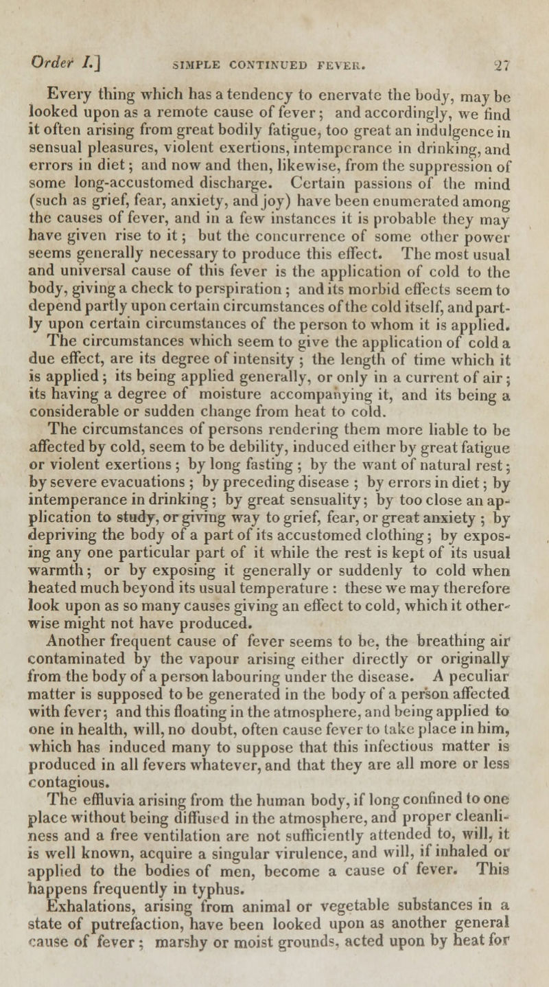 Every thing which has a tendency to enervate the hody, may be looked upon as a remote cause of fever; and accordingly, we find it often arising from great bodily fatigue, too great an indulgence in sensual pleasures, violent exertions, intemperance in drinking, and errors in diet; and now and then, likewise, from the suppression of some long-accustomed discharge. Certain passions of the mind (such as grief, fear, anxiety, and joy) have been enumerated among the causes of fever, and in a few instances it is probable they may have given rise to it; but the concurrence of some other power seems generally necessary to produce this effect. The most usual and universal cause of this fever is the application of cold to the body, giving a check to perspiration; and its morbid effects seem to depend partly upon certain circumstances of the cold itself, andpart- ly upon certain circumstances of the person to whom it is applied. The circumstances which seem to give the application of cold a due effect, are its degree of intensity ; the length of time which it is applied; its being applied generally, or only in a current of air; its having a degree of moisture accompanying it, and its being a considerable or sudden change from heat to cold. The circumstances of persons rendering them more liable to be affected by cold, seem to be debility, induced either by great fatigue or violent exertions ; by long fasting ; by the want of natural rest; by severe evacuations ; by preceding disease ; by errors in diet; by intemperance in drinking; by great sensuality; by too close an ap-> plication to study, or giving way to grief, fear, or great anxiety ; by- depriving the body of a part of its accustomed clothing; by expos- ing any one particular part of it while the rest is kept of its usual warmth; or by exposing it generally or suddenly to cold when heated much beyond its usual temperature : these we may therefore look upon as so many causes giving an effect to cold, which it other- wise might not have produced. Another frequent cause of fever seems to be, the breathing air contaminated by the vapour arising either directly or originally from the body of a person labouring under the disease. A peculiar matter is supposed to be generated in the body of a person affected with fever; and this floating in the atmosphere, and being applied to one in health, will, no doubt, often cause fever to lake place in him, which has induced many to suppose that this infectious matter is produced in all fevers whatever, and that they are all more or less contagious. The effluvia arising from the human body, if long confined to one place without being diffused in the atmosphere, and proper cleanli- ness and a free ventilation are not sufficiently attended to, will, it is well known, acquire a singular virulence, and will, if inhaled or applied to the bodies of men, become a cause of fever. This happens frequently in typhus. Exhalations, arising from animal or vegetable substances in a state of putrefaction, have been looked upon as another general cause of fever; marshy or moist grounds, acted upon by heat for