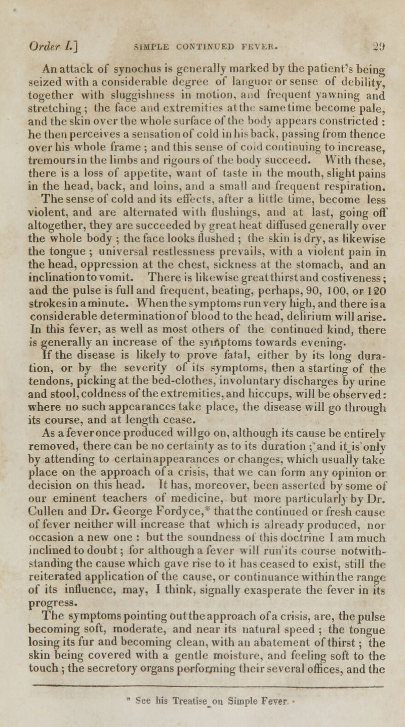 An attack of synochus is generally marked by the patient's being seized with a considerable degree of languor or sense of debility, together with sluggishness in motion, and frequent yawning and stretching; the face and extremities atthe sametime become pale, and the skin over the whole surface of the bod) appears constricted : he then perceives a sensation of cold in his back, passing from thence over his whole frame ; and this sense of coid continuing to increase, tremoursin the limbs and rigours of the body succeed. With these, there is a loss of appetite, want of taste in the mouth, slight pains in the head, back, and loins, and a small and frequent respiration. The sense of cold and its effects, after a little time, become less violent, and are alternated wilh flushings, and at last, going off altogether, they are succeeded by great heat diffused generally over the whole body ; the face looks flushed ; the skin is dry, as likewise the tongue ; universal restlessness prevails, with a violent pain in the head, oppression at the chest, sickness at the stomach, and an inclination to vomit. There is likewise great thirst and costiveness; and the pulse is full and frequent, beating, perhaps, 90, 100, or 120 strokes in a minute. When the symptoms run very high, and there is a considerable determination of blood to the head, delirium will arise. In this fever, as well as most others of the continued kind, there is generally an increase of the symptoms towards evening. If the disease is likely to prove fatal, either by its long dura- tion, or by the severity of its symptoms, then a starting of the tendons, picking at the bed-clothes, involuntary discharges by urine and stool, coldness of the extremities, and hiccups, will be observed: where no such appearances take place, the disease will go through its course, and at length cease. As a fever once produced will go on, although its cause be entirely removed, there can be no certainty as to its duration ;'and itjs only by attending to certainappearances or changes, which usually take place on the approach of a crisis, that we can form any opinion or decision on this head. It has, moreover, been asserted by some of our eminent teachers of medicine, but more particularly by Dr. Cullen and Dr. George Fordyce,* that the continued or fresh cause of fever neither will increase that which is already produced, nor occasion a new one : but the soundness of this doctrine I am much inclined to doubt; for although a fever will run'its course notwith- standing the cause which gave rise to it has ceased to exist, still the reiterated application of the cause, or continuance within the range of its influence, may, I think, signally exasperate the fever in its progress. The symptoms pointing out the approach of a crisis, are, the pulse becoming soft, moderate, and near its natural speed ; the tongue losing its fur and becoming clean, with an abatement of thirst; the skin being covered with a gentle moisture, and feeling soft to the touch ; the secretory organs performing their several offices, and the  See his Treatise^on Simple Fever •