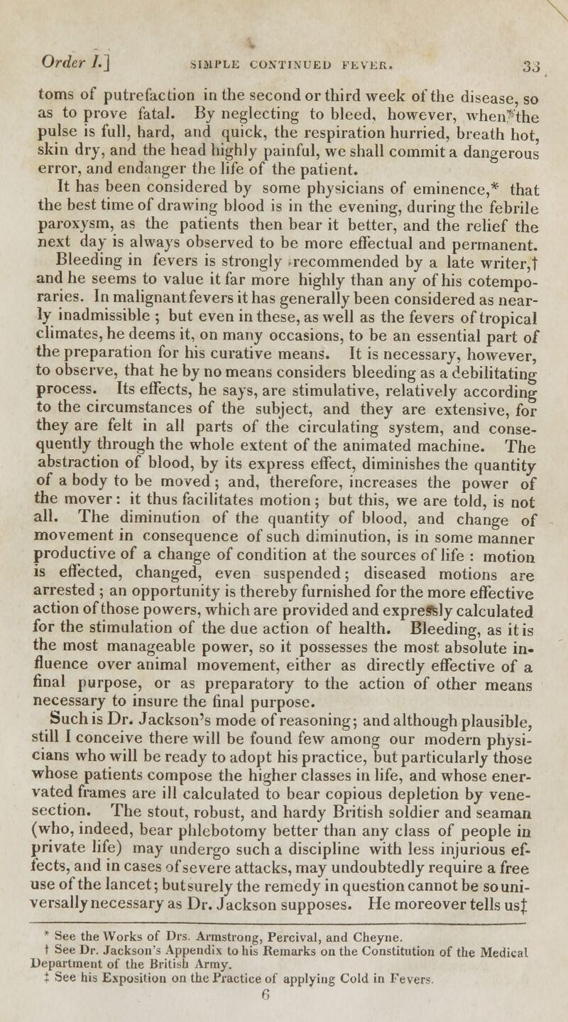toms of putrefaction in the second or third week of the disease so as to prove fatal. By neglecting to bleed, however, when-the pulse is full, hard, and quick, the respiration hurried, breath hot, skin dry, and the head highly painful, we shall commit a dangerous error, and endanger the life of the patient. It has been considered by some physicians of eminence,* that the best time of drawing blood is in the evening, during the febrile paroxysm, as the patients then bear it better, and the relief the next day is always observed to be more effectual and permanent. Bleeding in fevers is strongly recommended by a late writer,! and he seems to value it far more highly than any of his cotempo- raries. In malignant fevers it has generally been considered as near- ly inadmissible ; but even in these, as well as the fevers of tropical climates, he deems it, on many occasions, to be an essential part of the preparation for his curative means. It is necessary, however, to observe, that he by no means considers bleeding as a debilitating process. Its effects, he says, are stimulative, relatively according to the circumstances of the subject, and they are extensive, for they are felt in all parts of the circulating system, and conse- quently through the whole extent of the animated machine. The abstraction of blood, by its express effect, diminishes the quantity of a body to be moved; and, therefore, increases the power of the mover: it thus facilitates motion; but this, we are told, is not all. The diminution of the quantity of blood, and change of movement in consequence of such diminution, is in some manner productive of a change of condition at the sources of life : motion is effected, changed, even suspended; diseased motions are arrested ; an opportunity is thereby furnished for the more effective action of those powers, which are provided and expreSsly calculated for the stimulation of the due action of health. Bleeding, as it is the most manageable power, so it possesses the most absolute in- fluence over animal movement, either as directly effective of a final purpose, or as preparatory to the action of other means necessary to insure the final purpose. Such is Dr. Jackson's mode of reasoning; and although plausible, still I conceive there will be found few among our modern physi- cians who will be ready to adopt his practice, but particularly those whose patients compose the higher classes in life, and whose ener- vated frames are ill calculated to bear copious depletion by vene- section. The stout, robust, and hardy British soldier and seaman (who, indeed, bear phlebotomy better than any class of people in private life) may undergo such a discipline with less injurious ef- fects, and in cases of severe attacks, may undoubtedly require a free use of the lancet; but surely the remedy in question cannot be so uni- versally necessary as Dr. Jackson supposes. He moreover tells us % * See the Works of Drs. Armstrong, Percival, and Cheyne. t See Dr. Jackson's Appendix to his Remarks on the Constitution of the Medical Department of the British Army. i See his Exposition on the Practice of applying Cold in Fevers. 6