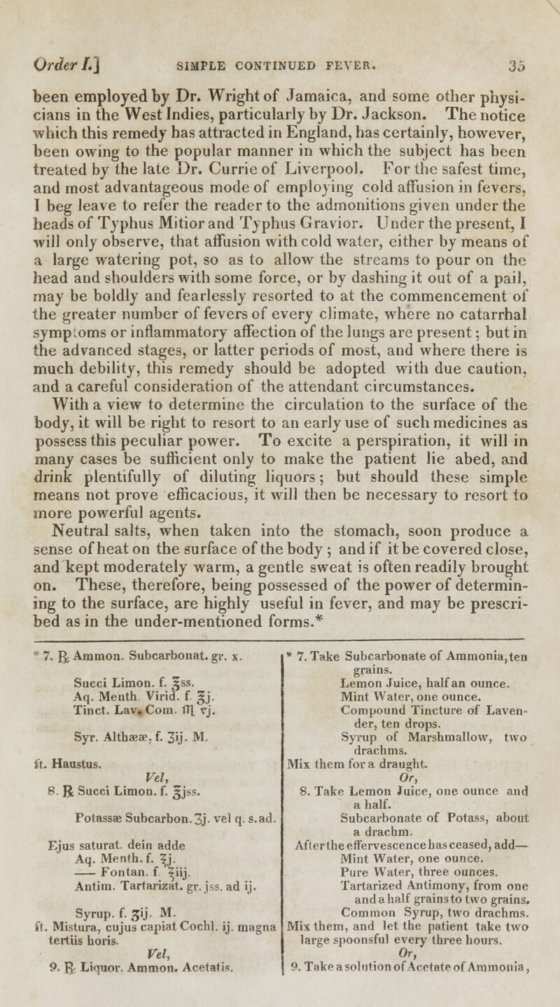 been employed by Dr. Wright of Jamaica, and some other physi- cians in the West Indies, particularly by Dr. Jackson. The notice which this remedy has attracted in England, has certainly, however, been owing to the popular manner in which the subject has been treated by the late Dr. Currie of Liverpool. For the safest time, and most advantageous mode of employing cold affusion in fevers, 1 beg leave to refer the reader to the admonitions given under the heads of Typhus Mitior and Typhus Gravior. Under the present, I will only observe, that affusion with cold water, either by means of a large watering pot, so as to allow the streams to pour on the head and shoulders with some force, or by dashing it out of a pail, may be boldly and fearlessly resorted to at the commencement of the greater number of fevers of every climate, where no catarrhal symptoms or inflammatory affection of the lungs are present; but in the advanced stages, or latter periods of most, and where there is much debility, this remedy should be adopted with due caution, and a careful consideration of the attendant circumstances. With a view to determine the circulation to the surface of the body, it will be right to resort to an early use of such medicines as possess this peculiar power. To excite a perspiration, it will in many cases be sufficient only to make the patient lie abed, and drink plentifully of diluting liquors; but should these simple means not prove efficacious, it will then be necessary to resort to more powerful agents. Neutral salts, when taken into the stomach, soon produce a sense of heat on the surface of the body ; and if it be covered close, and kept moderately warm, a gentle sweat is often readily brought on. These, therefore, being possessed of the power of determin- ing to the surface, are highly useful in fever, and may be prescri- bed as in the under-mentioned forms.* ? 7. g; Ammon. Subcarbonat. gr. x. Succi Limon. f. ^ss. Aq. Me nth Virid. f. gj. Tinct. Lav, Com. fll vj. Syr. Althaea?, f. 3ij. M. ft. Haustus. Vel, S. JJ Succi Limon. f. ^jss. Potassae Subcarbon.3j- vel q. s.ad. Ejus saturat. dein adde Aq. Menth.f. ^j. Fontan. f ^iij. Antim. Tartarizat. gr. jss. ad ij. Syrup, f. 3U- M. ft. Mistura, cujus capiat Cochl. ij. magna tertiis horis. Vel, 9. & Liquor. Ammon. Acetatis. * 7. Take Subcarbonate of Ammonia, ten grains. Lemon Juice, half an ounce. Mint Water, one ounce. Compound Tincture of Laven- der, ten drops. Syrup of Marshmallovv, two drachms. Mix them for a draught. Or, 8. Take Lemon Juice, one ounce and a half. Subcarbonate of Potass, about a drachm. Afler the etfervescencehas ceased, add— Mint Water, one ounce. Pure Water, three ounces. Tartarized Antimony, from one and a half grains to two grains. Common Syrup, two drachms. Mix them, and let the patient take two large spoonsful every three hours. Or, 9. Take a solution of Acetate of Ammonia,