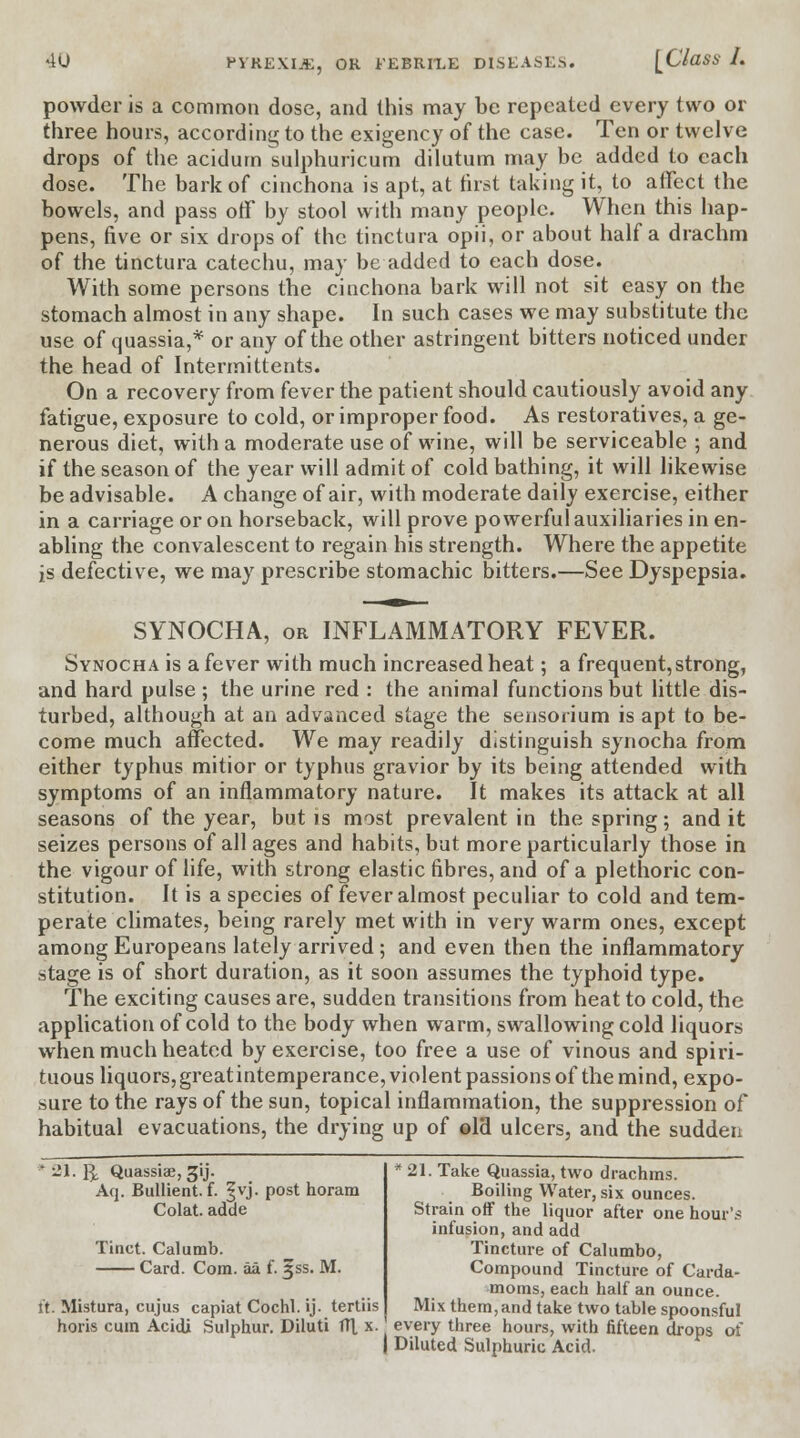 powder is a common dose, and this may be repeated every two or three hours, according to the exigency of the case. Ten or twelve drops of the acidurn sulphuricum dilutum may be added to each dose. The bark of cinchona is apt, at first taking it, to affect the bowels, and pass off by stool with many people. When this hap- pens, five or six drops of the tinctura opii, or about half a drachm of the tinctura catechu, may be added to each dose. With some persons the cinchona bark will not sit easy on the stomach almost in any shape. In such cases we may substitute the use of cpuassia,* or any of the other astringent bitters noticed under the head of Intermittents. On a recovery from fever the patient should cautiously avoid any fatigue, exposure to cold, or improper food. As restoratives, a ge- nerous diet, with a moderate use of wine, will be serviceable ; and if the season of the year will admit of cold bathing, it will likewise be advisable. A change of air, with moderate daily exercise, either in a carriage or on horseback, will prove powerful auxiliaries in en- abling the convalescent to regain his strength. Where the appetite is defective, we may prescribe stomachic bitters.—See Dyspepsia. SYNOCHA, or INFLAMMATORY FEVER. Synocha is a fever with much increased heat; a frequent, strong, and hard pulse ; the urine red : the animal functions but little dis- turbed, although at an advanced stage the sensorium is apt to be- come much affected. We may readily distinguish synocha from either typhus mitior or typhus gravior by its being attended with symptoms of an inflammatory nature. It makes its attack at all seasons of the year, but is most prevalent in the spring; and it seizes persons of all ages and habits, but more particularly those in the vigour of life, with strong elastic fibres, and of a plethoric con- stitution. It is a species of fever almost peculiar to cold and tem- perate climates, being rarely met with in very warm ones, except among Europeans lately arrived; and even then the inflammatory stage is of short duration, as it soon assumes the typhoid type. The exciting causes are, sudden transitions from heat to cold, the application of cold to the body when warm, swallowing cold liquors when much heated by exercise, too free a use of vinous and spiri- tuous liquors, greatintemperance, violent passions of the mind, expo- sure to the rays of the sun, topical inflammation, the suppression of habitual evacuations, the drying up of old ulcers, and the sudden * 21. R Quassiae, Jjij. Aq. Bullient. f. ^vj. post horam Colat. adde Tinct. Calumb. Card. Com. aa f. ijss. M. ft: Mistura, cujus capiat Cochl. ij. tertiis horis cum Acidi Sulphur. Diluti fll x. * 21. Take Quassia, two drachms. Boiling Water, six ounces. Strain off the liquor after one hour's infusion, and add Tincture of Calumbo, Compound Tincture of Carda- moms, each half an ounce. Mix them, and take two table spoonsful every three hours, with fifteen drops of Diluted Sulphuric Acid.