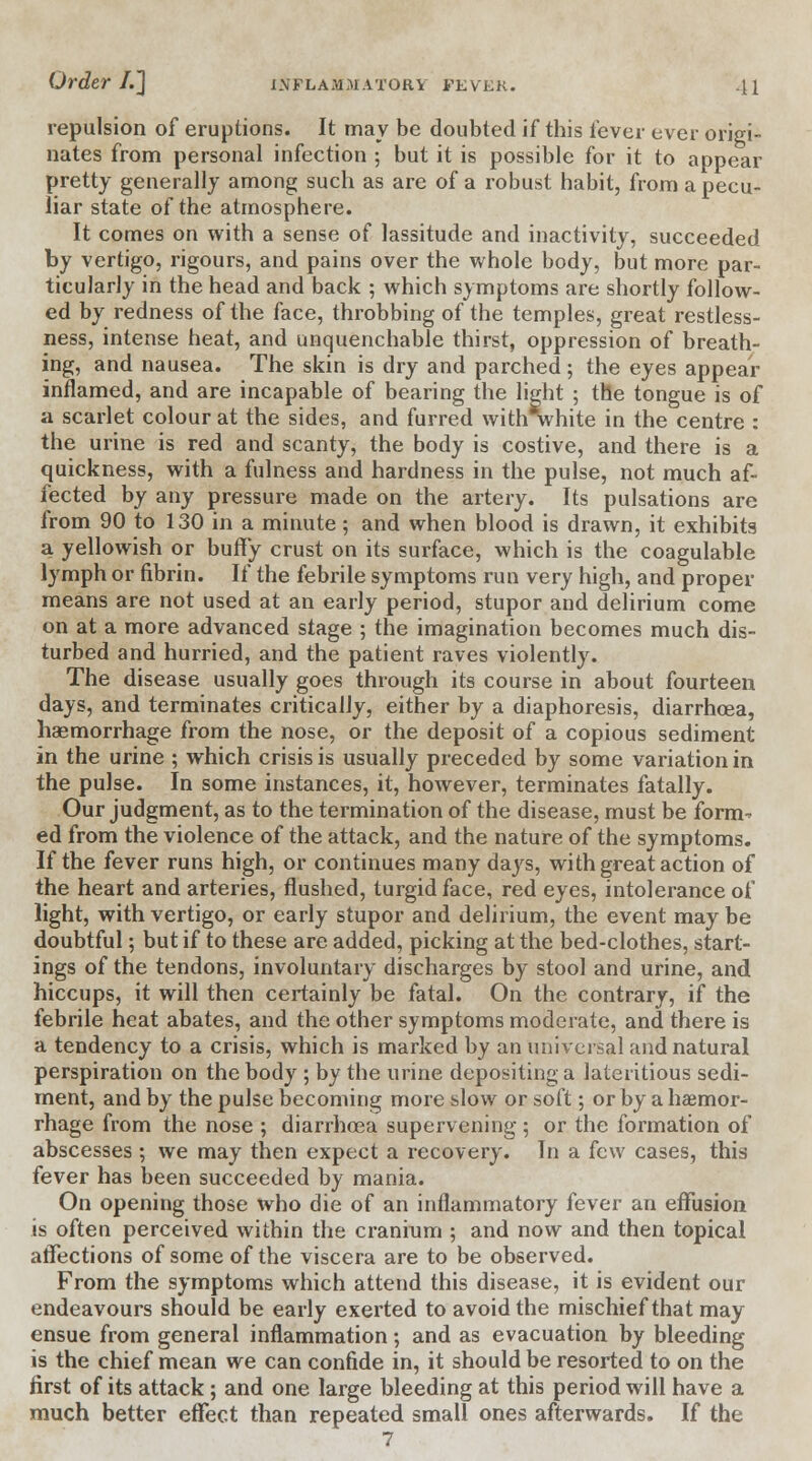 repulsion of eruptions. It may be doubted if this fever ever origi- nates from personal infection ; but it is possible for it to appear pretty generally among such as are of a robust habit, from a pecu- liar state of the atmosphere. It comes on with a sense of lassitude and inactivity, succeeded by vertigo, rigours, and pains over the whole body, but more par- ticularly in the head and back ; which symptoms are shortly follow- ed by redness of the face, throbbing of the temples, great restless- ness, intense heat, and unquenchable thirst, oppression of breath- ing, and nausea. The skin is dry and parched; the eyes appear inflamed, and are incapable of bearing the light ; the tongue is of a scarlet colour at the sides, and furred withVhite in the centre : the urine is red and scanty, the body is costive, and there is a quickness, with a fulness and hardness in the pulse, not much af- fected by any pressure made on the artery. Its pulsations are from 90 to 130 in a minute; and when blood is drawn, it exhibits a yellowish or buffy crust on its surface, which is the coagulable lymph or fibrin. If the febrile symptoms run very high, and proper means are not used at an early period, stupor and delirium come on at a more advanced stage ; the imagination becomes much dis- turbed and hurried, and the patient raves violently. The disease usually goes through its course in about fourteen days, and terminates critically, either by a diaphoresis, diarrhoea, haemorrhage from the nose, or the deposit of a copious sediment in the urine ; which crisis is usually preceded by some variation in the pulse. In some instances, it, however, terminates fatally. Our judgment, as to the termination of the disease, must be form- ed from the violence of the attack, and the nature of the symptoms. If the fever runs high, or continues many days, with great action of the heart and arteries, flushed, turgid face, red eyes, intolerance of light, with vertigo, or early stupor and delirium, the event may be doubtful; but if to these are added, picking at the bed-clothes, starl- ings of the tendons, involuntary discharges by stool and urine, and hiccups, it will then certainly be fatal. On the contrary, if the febrile heat abates, and the other symptoms moderate, and there is a tendency to a crisis, which is marked by an universal and natural perspiration on the body ; by the urine depositing a lateritious sedi- ment, and by the pulse becoming more slow or soft; or by a haemor- rhage from the nose ; diarrhoea supervening ; or the formation of abscesses ; we may then expect a recovery. In a few cases, this fever has been succeeded by mania. On opening those who die of an inflammatory fever an effusion is often perceived within the cranium ; and now and then topical affections of some of the viscera are to be observed. From the symptoms which attend this disease, it is evident our endeavours should be early exerted to avoid the mischief that may ensue from general inflammation; and as evacuation by bleeding is the chief mean we can confide in, it should be resorted to on the first of its attack ; and one large bleeding at this period will have a much better effect than repeated small ones afterwards. If the 7