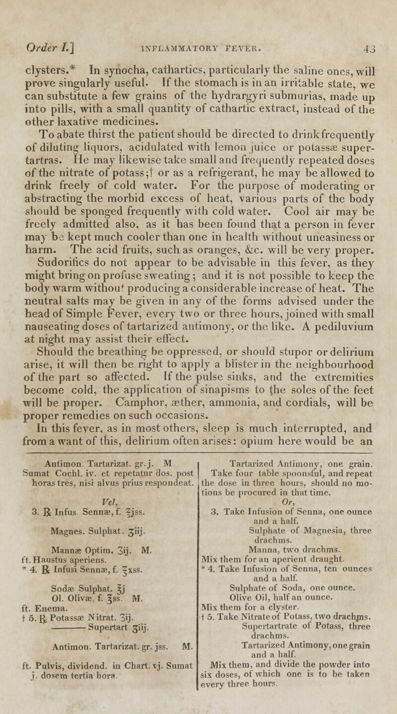 clysters.* In synocha, cathartics, particularly the saline ones, will prove singularly useful. If the stomach is in an irritable state, we can substitute a few grains of the hydrargyri submurias, made up into pills, with a small quantity of cathartic extract, instead of the other laxative medicines. To abate thirst the patient should be directed to drink frequently of diluting liquors, acidulated with lemon juice or potassse super- lartras. He may likewise take small and frequently repeated doses of the nitrate of potass;! or as a refrigerant, he may be allowed to drink freely of cold water. For the purpose of moderating or abstracting the morbid excess of heat, various parts of the body should be sponged frequently with cold water. Cool air may be freely admitted also, as it has been found that a person in fever may be kept much cooler than one in health without uneasiness or harm. The acid fruits, such as oranges, &c. will be very proper. Sudorifics do not appear to be advisable in this fever, as they might bring on profuse sweating; and it is not possible to keep the body warm withou* producing a considerable increase of heat. The neutral salts may be given in any of the forms advised under the head of Simple Fever, every two or three hours, joined with small nauseating doses of tartarized antimony, or the like. A pediluvium at night may assist their effect. Should the breathing be oppressed, or should stupor or delirium arise, it will then be right to apply a blister in the neighbourhood of the part so affected. If the pulse sinks, and the extremities become cold, the application of sinapisms to the soles of the feet will be proper. Camphor, aether, ammonia, and cordials, will be proper remedies on such occasions. In this fever, as in most others, sleep is much interrupted, and from a want of this, delirium often arises: opium here would be an Antimon. Tartarizat. gr.j. M Sumat Cochl. iv. et repetatur dos. post horas tres, nisi alvus prius respondeat. Vel, 3. R Infus Sennae, f. z jss. Magnes. Sulphat. ^iij. Manna Optim. 3ij. M. ft.Haustus aperiens. * 4. R Infusi Sennae, f. ?xss. Sodae Sulphat. ^j 01. Olivae, f. |ss. M. ft. Enema. t 5. ft Potassae Nitrat. 3ij- Supertart giij. Antimon. Tartarizat. gr. jss. M. ft. Pulvis, dividend, in Chart, xj. Sumat j. dosem tertia hora. Tartarized Antimony, one grain. Take four table spoonsful, and repeat the dose in three hours, should no mo- tions be procured in that time. Or, 3. Take Infusion of Senna, one ounce and a half. Sulphate of Magnesia, three drachms. Manna, two drachms. Mix them for an aperient draught. * 4. Take Infusion of Senna, ten ounces and a half. Sulphate of Soda, one ounce. Olive Oil, half an ounce. Mix them for a clyster, t 5. Take Nitrate of Potass, two drachms. Supertartrate of Potass, three drachms. Tartarized Antimony, one grain and a half. Mix them, and divide the powder into six doses, of which one is to be taken every three hours.