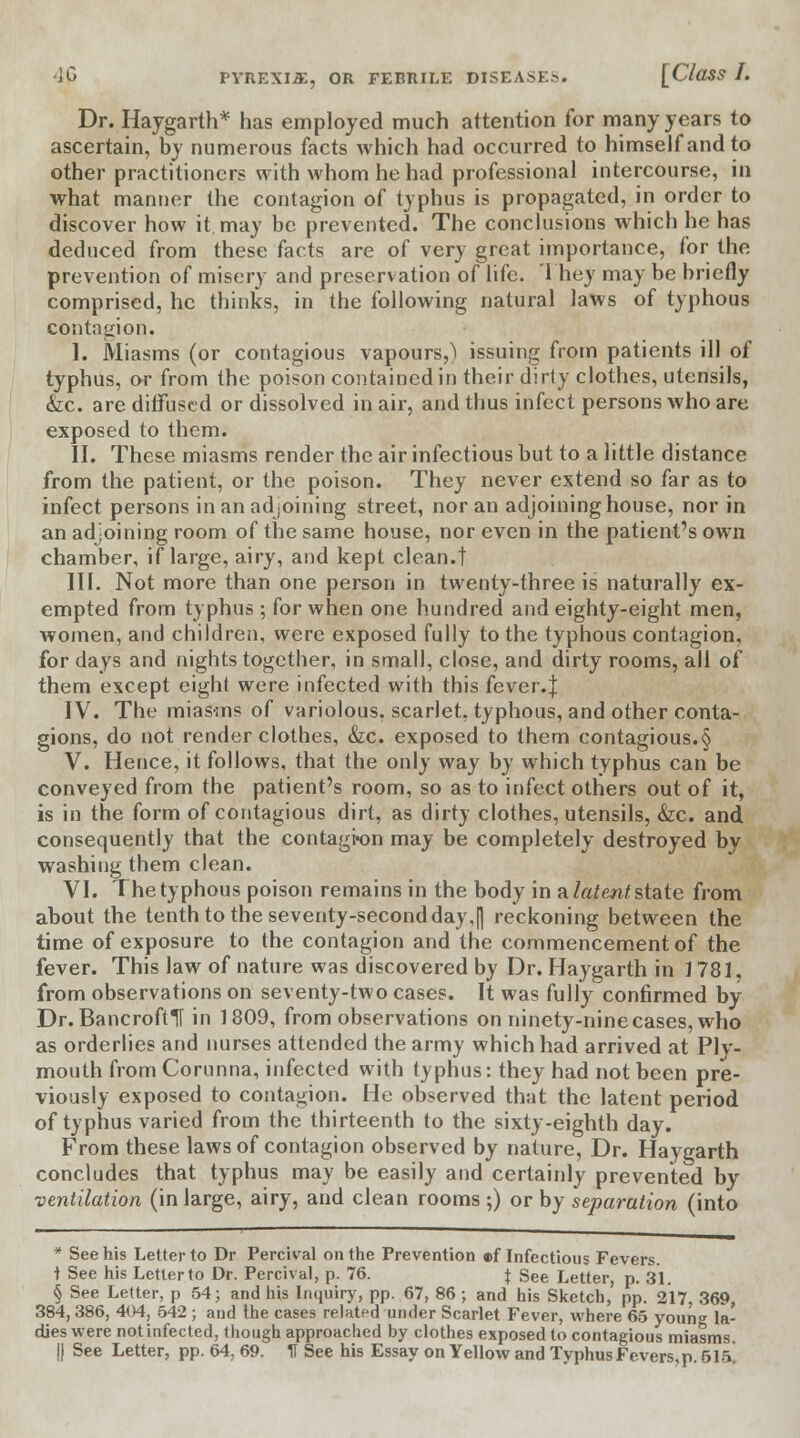 Dr. Haygarth* has employed much attention for many years to ascertain, by numerous facts which had occurred to himself and to other practitioners with whom he had professional intercourse, in what manner the contagion of typhus is propagated, in order to discover how it may be prevented. The conclusions which he has deduced from these facts are of very great importance, for the prevention of misery and preservation of life. They may be briefly comprised, he thinks, in the following natural laws of typhous contagion. I. Miasms (or contagious vapours,) issuing from patients ill of typhus, or from the poison contained in their dirty clothes, utensils, &c. are diffused or dissolved in air, and thus infect persons who are exposed to them. II. These miasms render the air infectious but to a little distance from the patient, or the poison. They never extend so far as to infect persons in an adjoining street, nor an adjoining house, nor in an adjoining room of the same house, nor even in the patient's own chamber, if large, airy, and kept clean.! III. Not more than one person in twenty-three is naturally ex- empted from typhus; for when one hundred and eighty-eight men, women, and children, were exposed fully to the typhous contagion, for days and nights together, in small, close, and dirty rooms, all of them except eight were infected with this fever.J IV. The miasms of variolous, scarlet, typhous, and other conta- gions, do not render clothes, &c. exposed to them contagious.§ V. Hence, it follows, that the only way by which typhus can be conveyed from the patient's room, so as to infect others out of it, is in the form of contagious dirt, as dirty clothes, utensils, &c. and consequently that the contagkm may be completely destroyed by washing them clean. VI. The typhous poison remains in the body in a latent state from about the tenth to the seventy-second day,|] reckoning between the time of exposure to the contagion and the commencement of the fever. This law of nature was discovered by Dr. Haygarth in j 781. from observations on seventy-two cases. It was fully confirmed by Dr. Bancrofts in 1809, from observations on ninety-nine cases, who as orderlies and nurses attended the army which had arrived at Ply- mouth from Corunna, infected with typhus: they had not been pre- viously exposed to contagion. He observed that the latent period of typhus varied from the thirteenth to the sixty-eighth day. From these laws of contagion observed by nature, Dr. Haygarth concludes that typhus may be easily and certainly prevented by ventilation (in large, airy, and clean rooms ;) or by separation (into * See his Letter to Dr Percival on the Prevention a>f Infectious Fevers. i See his Letter to Dr. Percival, p. 76. f See Letter, p. 31. § See Letter, p 54; and his Inquiry, pp. 67, 86; and his Sketch,' pp. 217, 369, 384,386, 404, 542; and the cases related under Scarlet Fever, where 65 youn^ la- dies were not infected, though approached by clothes exposed to contagious miasms. |j See Letter, pp. 64, 69. If See his Essay on Yellow and Typhus Fevers, p. 615.