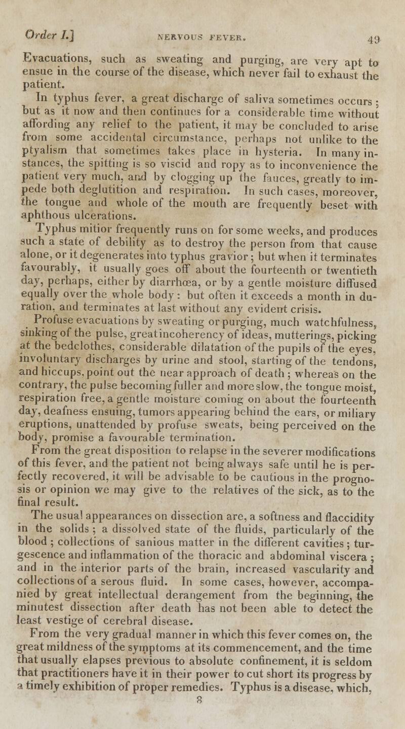 Evacuations, such as sweating and purging, are very apt to ensue in the course of the disease, which never fail to exhaust the patient. In typhus fever, a great discharge of saliva sometimes occurs ; but as it now and then continues for a considerable time without affording any relief to the patient, it may be concluded to arise from some accidental circumstance, perhaps not unlike to the ptyalism that sometimes takes place in hysteria. In many in- stances, the spitting is so viscid and ropy as to inconvenience the patient very much, and by clogging up the fauces, greatly to im- pede both deglutition and respiration. In such cases, moreover, the tongue and whole of the mouth are frequently beset with aphthous ulcerations. Typhus mitior frequently runs on for some weeks, and produces such a state of debility as to destroy the person from that cause alone, or it degenerates into typhus gravior; but when it terminates favourably, it usually goes off about the fourteenth or twentieth day, perhaps, either by diarrhoea, or by a gentle moisture diffused equally over the whole body : but often it exceeds a month in du- ration, and terminates at last without any evident crisis. Profuse evacuations by sweating or purging, much watchfulness, sinking of the pulse, greatincoherency of ideas, mutterings, picking at the bedclothes, considerable dilatation of the pupils of the eyes, involuntary discharges by urine and stool, starting of the tendons, and hiccups, point out the near approach of death ; whereas on the contrary, the pulse becoming fuller and more slow, the tongue moist, respiration free, a gentle moisture coming on about the fourteenth day, deafness ensuing, tumors appearing behind the ears, or miliary eruptions, unattended by profuse sweats, being perceived on the body, promise a favourable termination. From the great disposition to relapse in the severer modifications of this fever, and the patient not being always safe until he is per- fectly recovered, it will be advisable to be cautious in the progno- sis or opinion we may give to the relatives of the sick, as to the final result. The usual appearances on dissection are, a softness and flaccidity in the solids ; a dissolved state of the fluids, particularly of the blood ; collections of sanious matter in the different cavities; tur- gescence and inflammation of the thoracic and abdominal viscera ; and in the interior parts of the brain, increased vascularity and collections of a serous fluid. In some cases, however, accompa- nied by great intellectual derangement from the beginning, the minutest dissection after death has not been able to detect the least vestige of cerebral disease. From the very gradual manner in which this fever comes on, the great mildness of the symptoms at its commencement, and the time that usually elapses previous to absolute confinement, it is seldom that practitioners have it in their power to cut short its progress by a timely exhibition of proper remedies. Typhus is a disease, which, 8