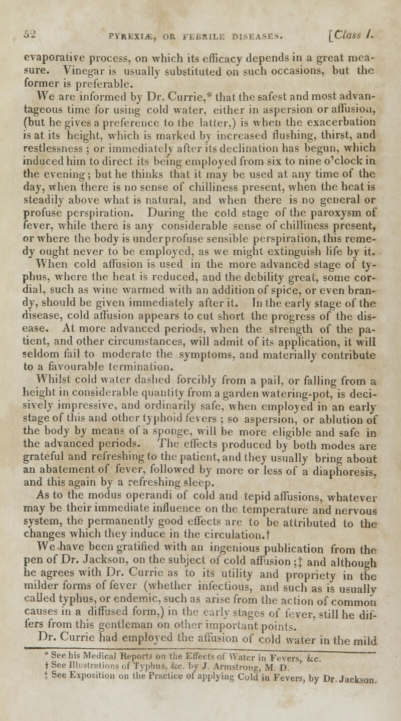 evaporative process, on which its efficacy depends in a great mea- sure. Vinegar is usually substituted on such occasions, but the former is preferable. We are informed by Dr. Currie,* that the safest and most advan- tageous time for using cold water, either in aspersion or affusion, (but he gives a preference to the latter,) is when the exacerbation is at its height, which is marked by increased flushing, thirst, and restlessness; or immediately after its declination has begun, which induced him to direct its being employed from six to nine o'clock in the evening; but he thinks that it may be used at any time of the day, when there is no sense of chilliness present, when the heat is steadily above what is natural, and when there is no general or profuse perspiration. During the cold stage of the paroxysm of fever, while there is any considerable sense of chilliness present, or where the body is under profuse sensible perspiration, this reme- dy ought never to be employed, as we might extinguish life by it. When cold affusion is used in the more advanced stage of ty- phus, where the heat is reduced, and the debility great, some cor- dial, such as wine warmed with an addition of spice, or even bran- dy, should be given immediately after it. In the early stage of the disease, cold affusion appears to cut short the progress of the dis- ease. At more advanced periods, when the strength of the pa- tient, and other circumstances, will admit of its application, it will seldom fail to moderate the symptoms, and materially contribute to a favourable termination. Whilst cold water dashed forcibly from a pail, or falling from a height in considerable quantity from a garden watering-pot, is deci- sively impressive, and ordinarily safe, when employed in an early stage of this and other typhoid fevers ; so aspersion, or ablution of the body by means of a sponge, will be more eligible and safe in the advanced periods. The effects produced by both modes are grateful and refreshing to the patient, and they usually bring about an abatement of fever, followed by more or less of a diaphoresis, and this again by a refreshing sleep. As to the modus operandi of cold and tepid affusions, whatever may be their immediate influence on the temperature and nervous system, the permanently good effects are to be attributed to the changes which they induce in the circulation.t We-have been gratified with an ingenious publication from the pen of Dr. Jackson, on the subject of cold affusion ;} and although he agrees with Dr. Currie as to its utility and propriety in the milder forms of fever (whether infectious, and such as is usually called typhus, or endemic, such as arise from the action of common causes in a diffused form,) in the early stages of fever, still he dif- fers from this gentleman on other important points. Dr. Currie had employed the affusion of cold water in the mild * See his Medical Reports on the Effects of Water in Fevers he. i See Illustrations of Typhus, &c. by J. Armstrong, M. D. t See Exposition on the Practice of applying Cold in Fevers, by Dr. Jackson.