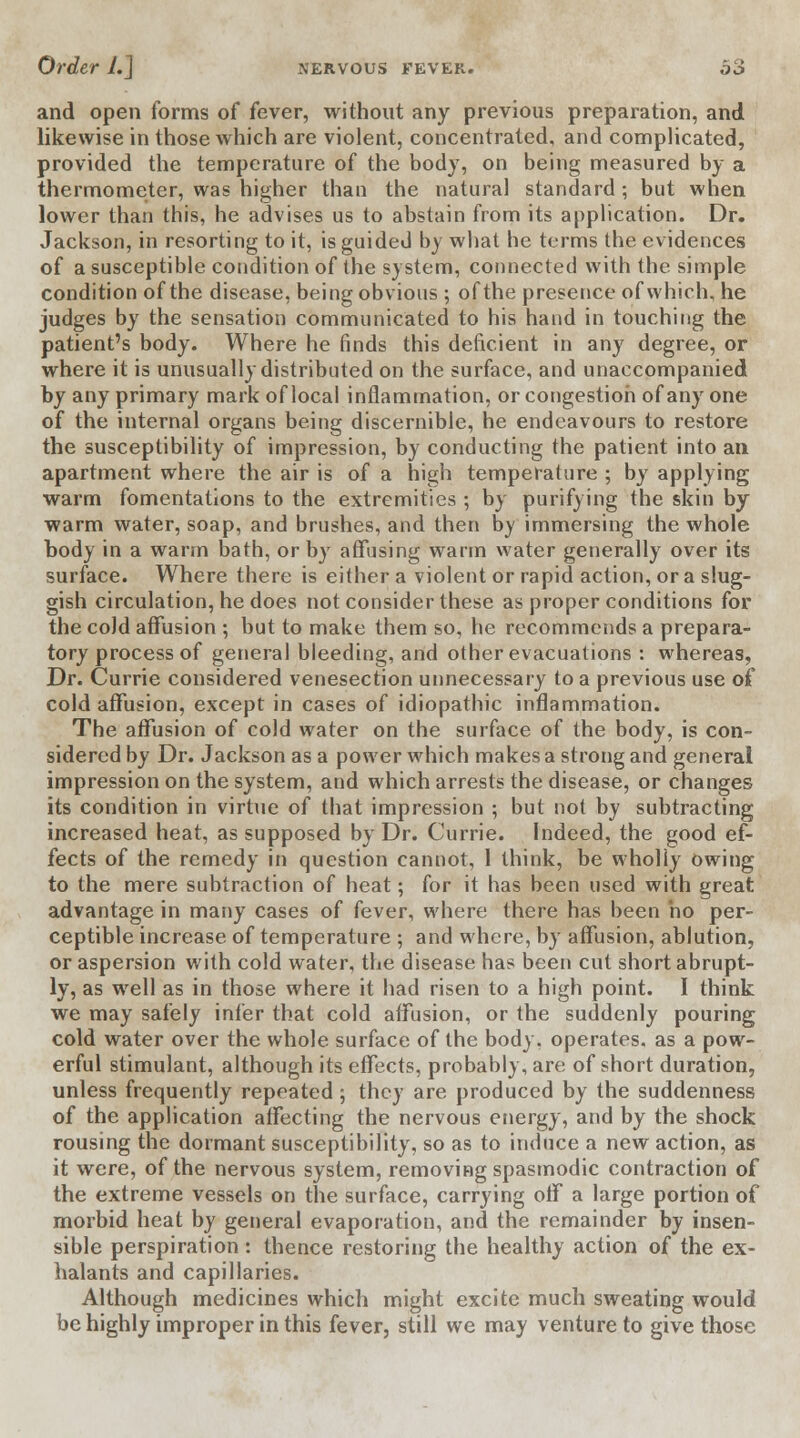 and open forms of fever, without any previous preparation, and likewise in those which are violent, concentrated, and complicated, provided the temperature of the body, on being measured by a thermometer, was higher than the natural standard; but when lower than this, he advises us to abstain from its application. Dr. Jackson, in resorting to it, is guided by what he terms the evidences of a susceptible condition of the system, connected with the simple condition of the disease, being obvious ; of the presence of which, he judges by the sensation communicated to his hand in touching the patient's body. Where he finds this deficient in any degree, or where it is unusually distributed on the surface, and unaccompanied by any primary mark of local inflammation, or congestion of any one of the internal organs being discernible, he endeavours to restore the susceptibility of impression, by conducting the patient into an apartment where the air is of a high temperature ; by applying warm fomentations to the extremities; by purifying the skin by warm water, soap, and brushes, and then by immersing the whole body in a warm bath, or by affusing warm water generally over its surface. Where there is either a violent or rapid action, or a slug- gish circulation, he does not consider these as proper conditions for the cold affusion ; but to make them so, he recommends a prepara- tory process of general bleeding, and other evacuations : whereas, Dr. Currie considered venesection unnecessary to a previous use of cold affusion, except in cases of idiopathic inflammation. The affusion of cold water on the surface of the body, is con- sidered by Dr. Jackson as a power which makes a strong and general impression on the system, and which arrests the disease, or changes its condition in virtue of that impression ; but not by subtracting increased heat, as supposed by Dr. Currie. Indeed, the good ef- fects of the remedy in question cannot, 1 think, be wholly owing to the mere subtraction of heat; for it has been used with great advantage in many cases of fever, where there has been ho per- ceptible increase of temperature ; and where, by affusion, ablution, or aspersion with cold water, the disease has been cut short abrupt- ly, as well as in those where it had risen to a high point. I think we may safely infer that cold affusion, or the suddenly pouring cold water over the whole surface of the body, operates, as a pow- erful stimulant, although its effects, probably, are of short duration, unless frequently repeated; they are produced by the suddenness of the application affecting the nervous energy, and by the shock rousing the dormant susceptibility, so as to induce a new action, as it were, of the nervous system, removing spasmodic contraction of the extreme vessels on the surface, carrying off a large portion of morbid heat by general evaporation, and the remainder by insen- sible perspiration: thence restoring the healthy action of the ex- halants and capillaries. Although medicines which might excite much sweating would be highly improper in this fever, still we may venture to give those