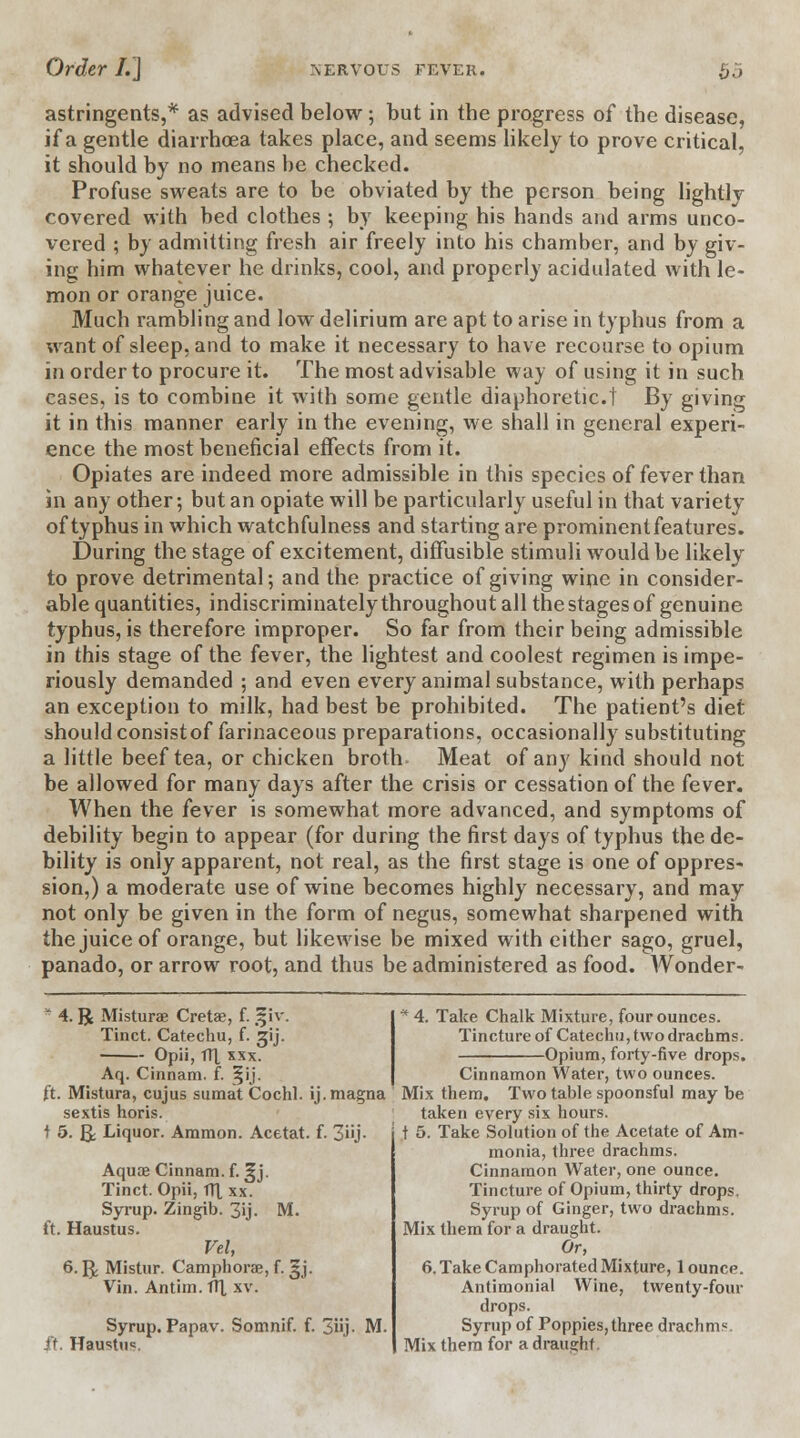 astringents,* as advised below; but in tbe progress of the disease, if a gentle diarrhoea takes place, and seems likely to prove critical, it should by no means be checked. Profuse sweats are to be obviated by the person being lightly covered with bed clothes; by keeping his hands and arms unco- vered ; by admitting fresh air freely into his chamber, and by giv- ing him whatever he drinks, cool, and properly acidulated with le- mon or orange juice. Much rambling and low delirium are apt to arise in typhus from a want of sleep, and to make it necessary to have recourse to opium in order to procure it. The most advisable way of using it in such cases, is to combine it with some gentle diaphoretic! By giving it in this manner early in the evening, we shall in general experi- ence the most beneficial effects from it. Opiates are indeed more admissible in this species of fever than in any other; but an opiate will be particularly useful in that variety of typhus in which watchfulness and starting are prominentfeatures. During the stage of excitement, diffusible stimuli would be likely to prove detrimental; and the practice of giving wine in consider- able quantities, indiscriminately throughout all the stages of genuine typhus, is therefore improper. So far from their being admissible in this stage of the fever, the lightest and coolest regimen is impe- riously demanded ; and even every animal substance, with perhaps an exception to milk, had best be prohibited. The patient's diet should consist of farinaceous preparations, occasionally substituting a little beef tea, or chicken broth Meat of any kind should not be allowed for many days after the crisis or cessation of the fever. When the fever is somewhat more advanced, and symptoms of debility begin to appear (for during the first days of typhus the de- bility is only apparent, not real, as the first stage is one of oppres- sion,) a moderate use of wine becomes highly necessary, and may not only be given in the form of negus, somewhat sharpened with the juice of orange, but likewise be mixed with either sago, gruel, panado, or arrow root, and thus be administered as food. Wonder- s 4. R Misturae Cretae, f. ,^iv. Tinct. Catechu, f. gij. Opii, TTX xxx. Aq. Cinnam. f. §ij. ft. Mistura, cujus sumat Cochl. ij. magna * 4. Take Chalk Mixture, four ounces. Tincture of Catechu, two drachms. ■Opium, forty-five drops. Cinnamon Water, two ounces. Mix them. Two table spoonsful may be sextis horis. taken every six hours. ' t 5. Take Solution of the Acetate of Am- ! 5. & Liquor. Amnion. Acetat. f. 3i'j. Aquae Cinnam. f. ^j. Tinct. Opii, TT1 xx. Syrup. Zingib. 3»j- M- ft. Haustus. Vel, 6. g. Mistur. Camphorae, f. §j. Vin. Antim. TH, xv. Syrup. Papav. Somnif. f. 3iij- M. ft. Haustus. monia, three drachms. Cinnamon Water, one ounce. Tincture of Opium, thirty drops. Syrup of Ginger, two drachms. Mix them for a draught. Or, 6. Take Camphorated Mixture, 1 ounce. Antimonial Wine, twenty-four drops. Syrup of Poppies, three drachms. Mix them for a draught