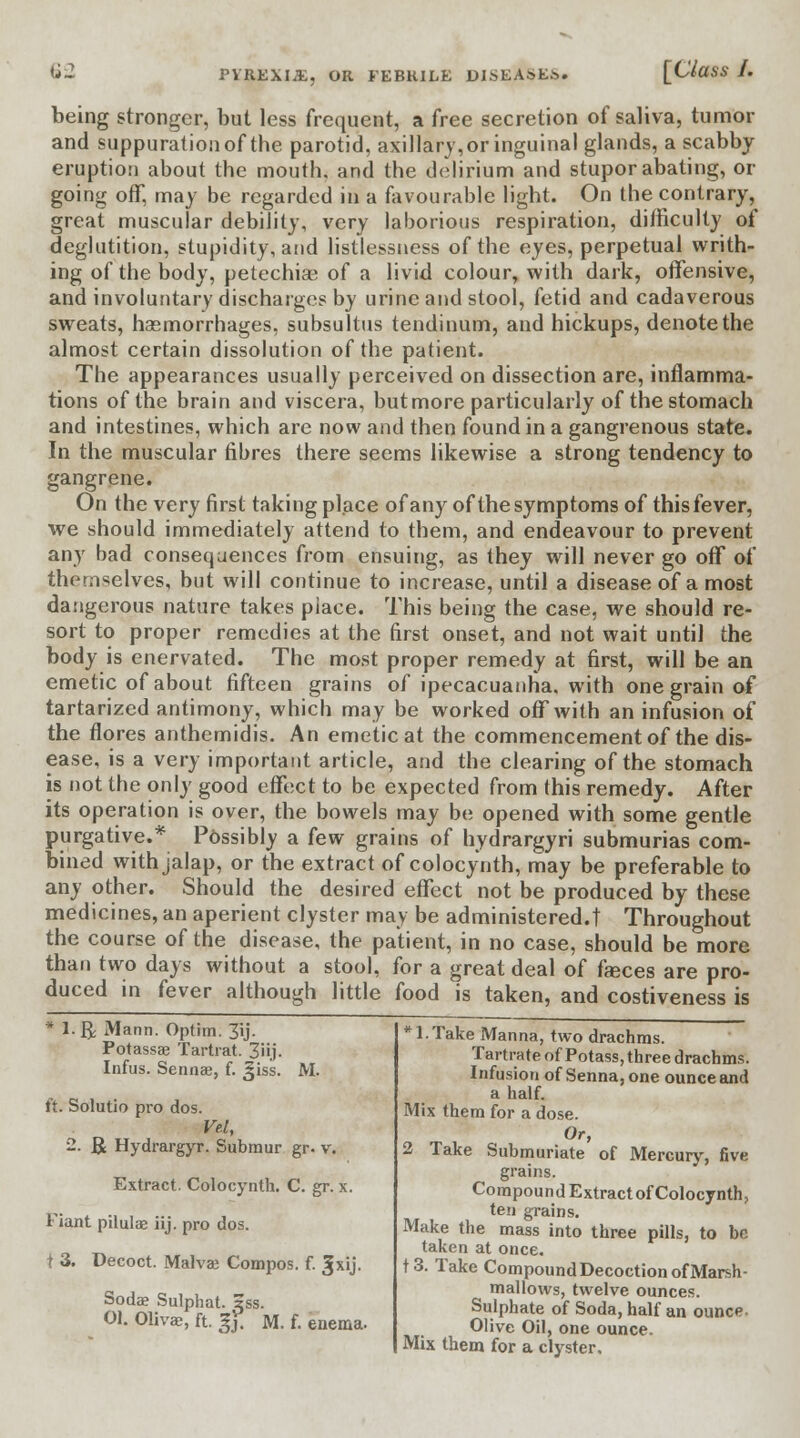 U2 PYREXIA, OR FEBRILE DISEASED. [Class J. being stronger, but less frequent, a free secretion of saliva, tumor and suppuration of the parotid, axillary,or inguinal glands, a scabby eruption about the mouth, and the delirium and stupor abating, or going off, may be regarded in a favourable light. On the contrary, great muscular debility, very laborious respiration, difficulty of deglutition, stupidity, and listlessness of the eyes, perpetual writh- ing of the body, petechias of a livid colour, with dark, offensive, and involuntary discharges by urine and stool, fetid and cadaverous sweats, haemorrhages, subsultus tendinum, and hickups, denote the almost certain dissolution of the patient. The appearances usually perceived on dissection are, inflamma- tions of the brain and viscera, butmore particularly of the stomach and intestines, which are now and then found in a gangrenous state. In the muscular fibres there seems likewise a strong tendency to gangrene. On the very first taking place of any of the symptoms of this fever, we should immediately attend to them, and endeavour to prevent any bad consequences from ensuing, as they will never go off of themselves, but will continue to increase, until a disease of a most dangerous nature takes place. This being the case, we should re- sort to proper remedies at the first onset, and not wait until the body is enervated. The most proper remedy at first, will be an emetic of about fifteen grains of ipecacuanha, with one grain of tartarized antimony, which may be worked off with an infusion of the flores anthemidis. An emetic at the commencement of the dis- ease, is a very important article, and the clearing of the stomach is not the only good effect to be expected from this remedy. After its operation is over, the bowels may be opened with some gentle purgative.* P6ssibly a few grains of hydrargyri submurias com- bined with jalap, or the extract of colocynth, may be preferable to any other. Should the desired effect not be produced by these medicines, an aperient clyster may be administered.! Throughout the course of the disease, the patient, in no case, should be more than two days without a stool, for a great deal of fasces are pro- duced in fever although little food is taken, and costiveness is * l.ft Mann. Optim. 3ij. Potassae Tartrat. 3iij. Infus. Senna?, f. Jiss. M. ft. Solutio pro dos. Vel, 2. J£ Hydrargyr. Submur gr. v. Extract. Colocynth. C. gr. x. riant pilulae iij. pro dos. i 3. Decoct. Malva? Compos, f. Sjxij. Soda? Sulphat. zss. 01. Oliva?, ft. gy. M. f. enema. *1.Take Manna, two drachms. Tartrate of Potass, three drachms. Infusion of Senna, one ounce and a half. Mix them for a dose. Or, 2 Take Submuriate of Mercury, five grains. Compound Extract of Colocynth, ten grains. Make the mass into three pills, to be taken at once. f3. Take Compound Decoction of Marsh- mallows, twelve ounces. Sulphate of Soda, half an ounce- Olive Oil, one ounce. Mix them for a clyster.