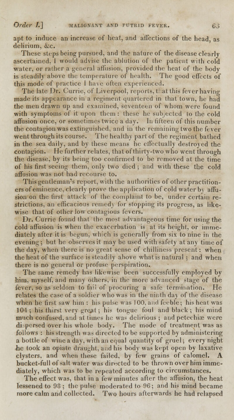 apt to induce an increase of heat, and affections of the head, as delirium, &c. These steps being pursued, and the nature of the disease clearly ascertained. 1 would advise the ablution of the patient with cold water, or rather a general affusion, provided the heat of the body is steadily above the temperature of health. The good effects of this mode of practice I have often experienced. The late Dr. Currie, of Liverpool, reports, t!.at this fever having made its appearance in a regiment quartered in that town, he had the men drawn up and examined, seventeen of whom were found with symptoms of it upon them : these he subjected to the cold affusion once, or sometimes twice a day. In fifteen of this number the contagion was extinguished, and in the remaining two the fever went through its course. The health) part of the regiment bathed in the sea daily, and by these means he effectually destroyed the contagion. He further relates, that of thirty-two who went through the disease, by its being too confirmed to be removed at the time of his first seeing them, only two died ; and with these the cold affusion was not had recourse to. This gentleman's report, with the authorities of other practition- ers of eminence, clearly prove the application of cold water b> affu- sion on the first attack of the complaint to be, under certain re- strictions, an efficacious remedy for stopping its progress, as like- wise that of other low contagious fevers. Dr. Currie found that the most advantageous time for using the cold affusion is when the exacerbation is at its height, or imme- diately after it is begun, which is generally from six to nine in the evening; but he observes it may be used with safety at any time of the day, when there is no great sense of chilliness present: when the heat of the surface is steadily above what is natural ; and when there is no general or profuse perspiration. The same remedy has likewise been successfully employed by him. myself, and many others, in the more advanced stage of the fever, so as seldom to fail of procuring a safe termination. He relates the case of a soldier who was in the ninth day of the disease when he first saw him : his pulse was 100, and feeble; his heat was 104; his thirst very gre^t; his tongue foul and black; his mind much confused, and at times he was delirious ; and petechias were dispersed over his whole body. The mode of treatment was as follows : his strength was directed to be supported by administering a bottle of wine a day, with an equal quantity of gruel; every night he took an opiate draught, and his body was kept open by laxative clysters, and when these failed, by few grains of calomel. A bucket-full of salt water was directed to be thrown over him imme- diately, which was to be repeated according to circumstances. The effect was, that in a few minutes after the affusion, the heat lessened to 98 ; the pulse moderated to 96; and hi? mind became more calm and collected. Two hours afterwards he had relapsed